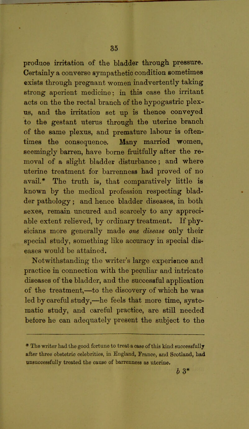 produoe irritation of the bladder through pressure. Certainly a converse sympathetic condition sometimes exists through pregnant women inadvertently taking strong aperient medicine: in this case the irritant acts on the the rectal branch of the hypogastric plex- us, and the irritation set up is thenoe conveyed to the gestant uterus through the uterine branch of the same plexus, and premature labour is often- times the consequence. Many married women, seemingly barren, have borne fruitfully after the re- moval of a slight bladder disturbance; and where uterine treatment for barrenness had proved of no avail.* The truth is, that comparatively little is known by the medical profession respecting blad- der pathology; and hence bladder diseases, in both sexes, remain un cured and scarcely to any appreci- able extent relieved, by ordinary treatment. If phy- sicians more generally made one disease only their special study, something like accuracy in special dis- eases would be attained. Notwithstanding the writer’s large experience and practice in connection with the peculiar and intricate diseases of the bladder, and the successful application of the treatment,—to the discovery of which he was led by careful study,—he feels that more time, syste- matic study, and careful practice, are still needed before he can adequately present the subject to the * The writer had the good fortune to treat a case of this kind successfully after three obstetric celebrities, in England, France, and Scotland, had unsuccessfully treated the cause of barrenness as uterine. b 3*