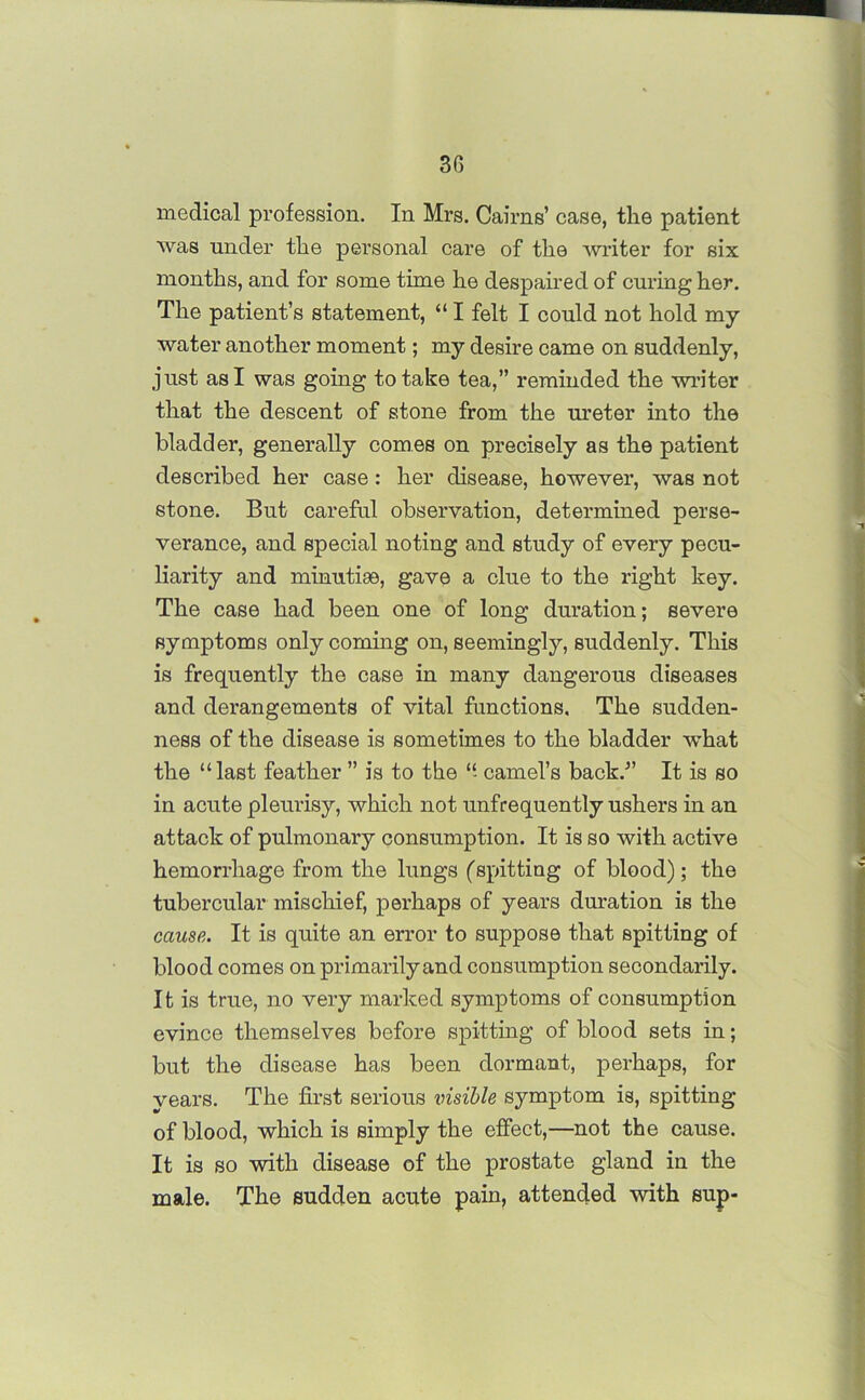 3G medical profession. In Mrs. Cairns’ case, the patient was under the personal care of the writer for six months, and for some time he despaired of curing her. The patient’s statement, “ I felt I could not hold my water another moment; my desire came on suddenly, just as I was going to take tea,” reminded the writer that the descent of stone from the ureter into the bladder, generally comes on precisely as the patient described her case: her disease, however, was not stone. But careful observation, determined perse- verance, and special noting and study of every pecu- liarity and minutiae, gave a clue to the right key. The case had been one of long duration; severe symptoms only coming on, seemingly, suddenly. This is frequently the case in many dangerous diseases and derangements of vital functions. The sudden- ness of the disease is sometimes to the bladder -what the “last feather ” is to the “ camel’s back.” It is so in acute pleurisy, which not unfrequently ushers in an attack of pulmonary consumption. It is so with active hemorrhage from the lungs (spitting of blood); the tubercular mischief, perhaps of years duration is the cause. It is quite an error to suppose that spitting of blood comes on primarily and consumption secondarily. It is true, no very marked symptoms of consumption evince themselves before spitting of blood sets in; but the disease has been dormant, perhaps, for years. The first serious visible symptom is, spitting of blood, which is simply the effect,—not the cause. It is so with disease of the prostate gland in the male. The sudden acute pain, attended with sup-
