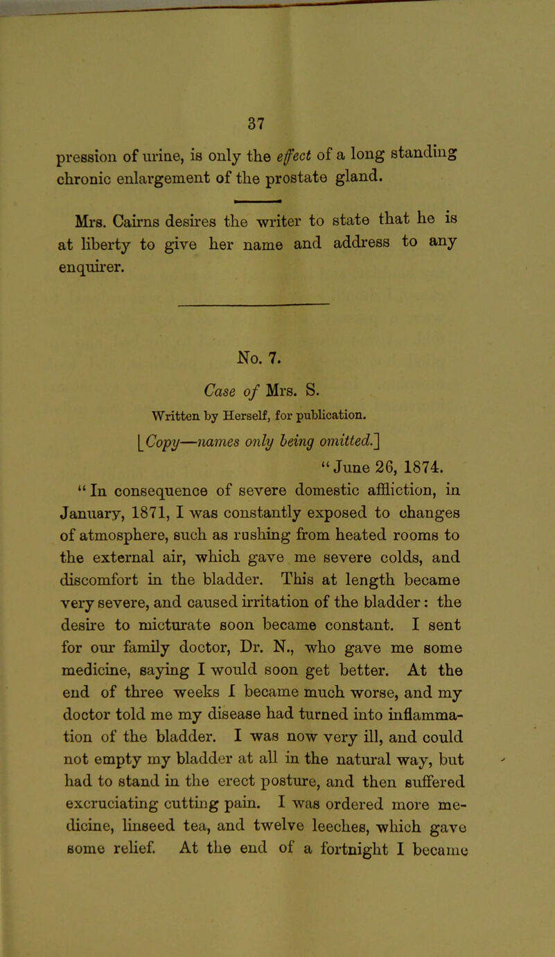 pression of urine, is only the effect of a long standing chronic enlargement of the prostate gland. Mrs. Cairns desires the writer to state that he is at liberty to give her name and address to any enquirer. No. 7. Case of Mrs. S. Written by Herself, for publication. \_Copy—names only being omitted.] “ June 26, 1874. “ In consequence of severe domestic affliction, in January, 1871, I was constantly exposed to changes of atmosphere, such as rushing from heated rooms to the external air, which gave me severe colds, and discomfort in the bladder. This at length became very severe, and caused irritation of the bladder: the desire to micturate soon became constant. I sent for our family doctor, Dr. N., who gave me some medicine, saying I would soon get better. At the end of three weeks I became much worse, and my doctor told me my disease had turned into inflamma- tion of the bladder. I was now very ill, and could not empty my bladder at all in the natural way, but had to stand in the erect posture, and then suffered excruciating cutting pain. I was ordered more me- dicine, linseed tea, and twelve leeches, which gave some relief. At the end of a fortnight I became