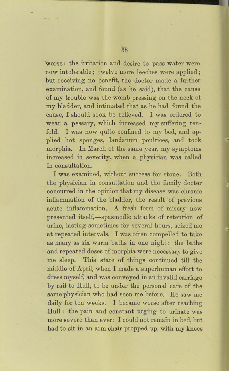 worse: the irritation and desire to pass water were now intolerable; twelve more leeches were applied; but receiving no benefit, the doctor made a further examination, and found (as he said), that the cause of my trouble was the womb pressing on the neck of my bladder, and intimated that as he had found the cause, I should soon be relieved. I was ordered to wear a pessary, which increased my suffering ten- fold. I was now quite confined to my bed, and ap- plied hot sponges, laudanum poultices, and took morphia. In March of the same year, my symptoms increased in severity, when a physician was called in consultation. I was examined, without success for stone. Both the physician in consultation and the family doctor concurred in the opinion that my disease was chronic inflammation of the bladder, the result of previous acute inflammation. A fresh form of misery now presented itself,—spasmodic attacks of retention of urine, lasting sometimes for several hours, seized me at repeated intervals. I was often compelled to take as many as six warm baths in one night: the baths and repeated doses of morphia were necessary to give me sleep. This state of things continued till the middle of April, when I made a superhuman effort to dress myself, and was conveyed in an invalid carriage by rail to Hull, to be under the personal care of the same physician who had seen me before. He saw me daily for ten weeks. I became worse after reaching Hull: the pain and constant urging to urinate was more severe than ever: I could not remain in bed, but had to sit in an arm chair propped up, with my knees