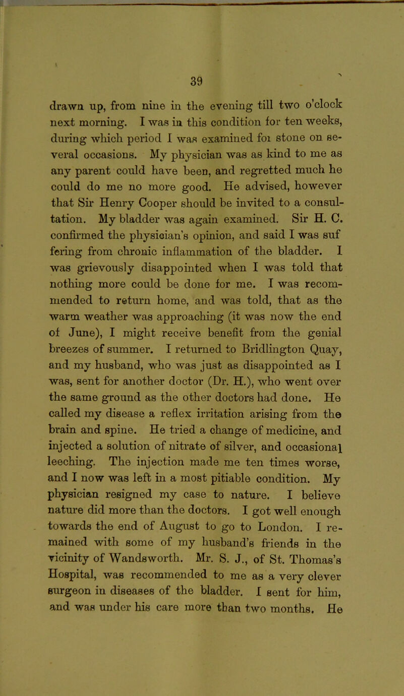drawn up, from nine in the evening till two o’clock next morning. I was in this condition for ten weeks, during which period I was examined foi stone on se- veral occasions. My physician was as kind to me as any parent could have been, and regretted much he could do me no more good. He advised, however that Sir Henry Cooper should be invited to a consul- tation. My bladder was again examined. Sir H. C. confirmed the physioian’s opinion, and said I was suf fering from chronic inflammation of the bladder. I was grievously disappointed when I was told that nothing more could be done for me. I was recom- mended to return home, and was told, that as the warm weather was approaching (it was now the end of June), I might receive benefit from the genial breezes of summer. I returned to Bridlington Quay, and my husband, who was just as disappointed as I was, sent for another doctor (Dr. H.), who went over the same ground as the other doctors had done. He called my disease a reflex irritation arising from the bi*ain and spine. He tried a change of medicine, and injected a solution of nitrate of silver, and occasional leeching. The injection made me ten times worse, and I now was left in a most pitiable condition. My physician resigned my case to nature. I believe nature did more than the doctors. I got well enough towards the end of August to go to London. I re- mained with some of my husband’s friends in the vicinity of Wandsworth. Mr. S. J., of St. Thomas’s Hospital, was recommended to me as a very clever surgeon in diseases of the bladder. I sent for him, and was under his care more than two months. He