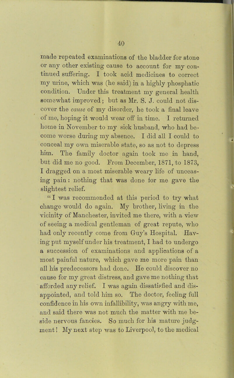 made repeated examinations of the bladder for stone or any other existing cause to account for my con- tinued suffering. I took acid medicines to correct my urine, which was (he said) in a highly phosphatic condition. Under this treatment my general health somewhat improved; but as Mr. S. J. could not dis- cover the cause of my disorder, he took a final leave of me, hoping it would wear off in time. 1 returned home in November to my sick husband, who had be- come worse during my absence. I did all I could to conceal my own miserable state, so as not to depress him. The family doctor again took me in hand, but did me no good. From December, 1871, to 1873, I dragged on a most miserable weary life of unceas- ing pain: nothing that was done for me gave the slightest relief. “ I was recommended at this period to try what change would do again. My brother, living in the vicinity of Manchester, invited me there, with a view of seeing a medical gentleman of great repute, who had only recently come from Guy’s Hospital. Hav- ing put myself under his treatment, I had to undergo a succession of examinations and applications of a most painful nature, which gave me more pain than all his predecessors had done. He could discover no cause for my great distress, and gave me nothing that afforded any relief. I was again dissatisfied and dis- appointed, and told him so. The doctor, feeling full confidence in his own infallibility, was angry with me, and said there was not much the matter with me be- side nervous fancies. So much for his mature judg- ment ! My next step was to Liverpool, to the medical