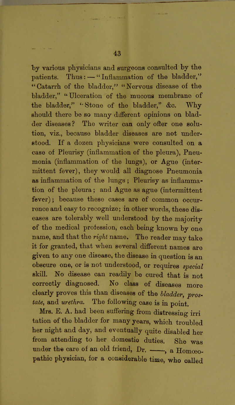 by various physicians and surgeons consulted by the patients. Thus: — “Inflammation of the bladder,” “Catarrh of the bladder,” “Nervous disease of the bladder,” “Ulceration of the mucous membrane of the bladder,” “ Stone of the bladder,” &c. Why should there be so many different opinions on blad- der diseases? The writer can only ofter one solu- tion, viz., because bladder diseases are not under- stood. If a dozen physicians were consulted on a case of Pleurisy (inflammation of the pleura), Pneu- monia (inflammation of the lungs), or Ague (inter- mittent fever), they would all diagnose Pneumonia as inflammation of the lungs ; Pleurisy as inflamma- tion of the pleura; and Ague as ague (intermittent fever); because these cases are of common occur- rence and easy to recognize; in other words, these dis- eases are tolerably well understood by the majority of the medical profession, each being known by one name, and that the right name. The reader may take it for granted, that when several different names are given to any one disease, the disease in question is an obscure one, or is not understood, or requires special skill. No disease can readily be cured that is not correctly diagnosed. No class of diseases more clearly proves this than diseases of the bladder, pros- tate, and urethra. The following case is in point. Mrs. E. A. had been suffering from distressing irri tation of the bladder for many years, which troubled her night and day, and eventually quite disabled her from attending to her domestic) duties. She was under the care of an old friend, Dr. . a Homoeo- pathic physician, for a considerable time, who called