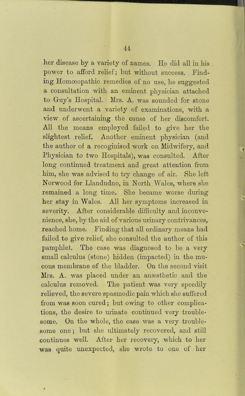 lier disease by a variety of names. He did all in his power to afford relief; but without success. Find- ing Homoeopathic remedies of no use, he suggested a consultation with an eminent physician attached to Guy’s Hospital. Mrs. A. was sounded for stone and underwent a variety of examinations, with a view of ascertaining the cause of her discomfort. All the means employed failed to give her the slightest relief. Another eminent physician (and the author of a recoginised work on Midwifery, and Physician to two Hospitals), was consulted. After long continued treatment and great attention from him, she was advised to try change of air. She left Norwood for Llandudno, in North Wales, where she remained a long time. She became worse during her stay in Wales. All her symptoms increased in severity. After considerable difficulty and inconve- nience, she, by the aid of various urinary contrivances, reached home. Finding that all ordinary means had failed to give relief, she consulted the author of this pamphlet. The case was diagnosed to be a very small calculus (stone) hidden (impacted) in the mu- cous membrane of the bladder. On the second visit Mrs. A. was placed under an anEesthetic and the calculus removed. The patient was very speedily relieved, the severe spasmodic pain which she suffered from was soon cured; but owing to other complica- tions, the desire to urinate continued very trouble- some. On the whole, the case was a very trouble- some one; but she ultimately recovered, and still continues well. After her recovery, which to her was quite unexpected, she wrote to one of her