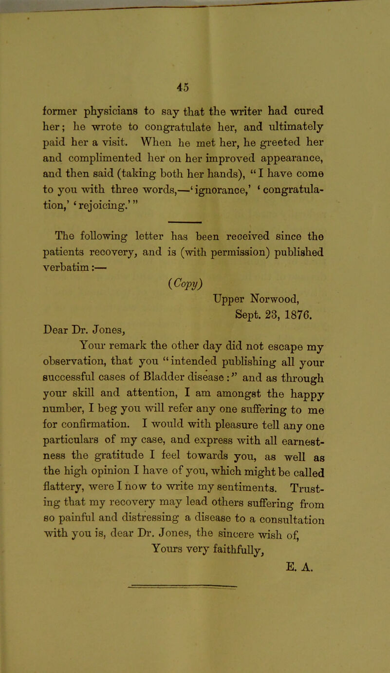 former physicians to say that the writer had cured her; he wrote to congratulate her, and ultimately paid her a visit. When he met her, he greeted her and complimented her on her improved appearance, and then said (taking both her hands), “ I have come to you with three words,—‘ ignorance,’ ‘ congratula- tion,’ ‘rejoicing.’” The following letter has been received since the patients recovery, and is (with permission) published verbatim:— (Copy) Upper Norwood, Sept. 23, 1876. Dear Dr. Jones, Your remark the other day did not escape my observation, that you “intended publishing all your successful cases of Bladder disease and as through your skill and attention, I am amongst the happy number, I beg you will refer any one suffering to me for confirmation. I would with pleasure tell any one particulars of my case, and express with all earnest- ness the gratitude I feel towards you, as well as the high opinion I have of you, which might be called flattery, were I no w to write my sentiments. Trust- ing that my recovery may lead others suffering from so painful and distressing a disease to a consultation with you is, dear Dr. Jones, the sincere wish of, Yours very faithfully, E. A.