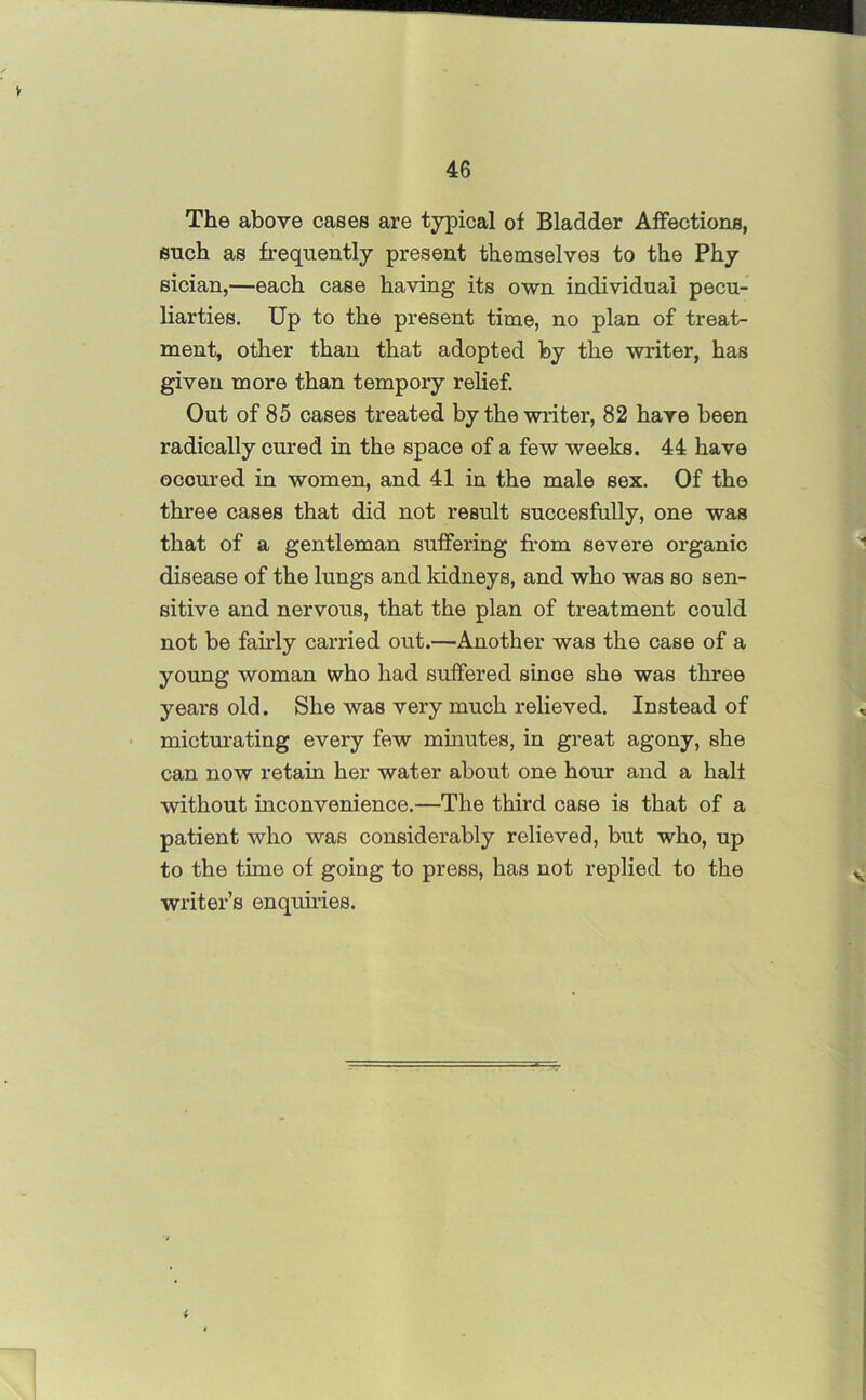 V 46 The above cases are typical of Bladder Affections, such as frequently present themselves to the Phy sician,—each case having its own individual pecu- liarties. Up to the present time, no plan of treat- ment, other than that adopted by the writer, has given more than tempory relief. Out of 85 cases treated by the writer, 82 hare been radically cured in the space of a few weeks. 44 have occured in women, and 41 in the male sex. Of the three cases that did not result succesfully, one was that of a gentleman suffering from severe organic disease of the lungs and kidneys, and who was so sen- sitive and nervous, that the plan of treatment could not be fairly carried out.—Another was the case of a young woman who had suffered since she was three years old. She was very much relieved. Instead of micturating every few minutes, in great agony, she can now retain her water about one hour and a half without inconvenience.—The third case is that of a patient who was considerably relieved, but who, up to the time of going to press, has not replied to the writer’s enquiries.