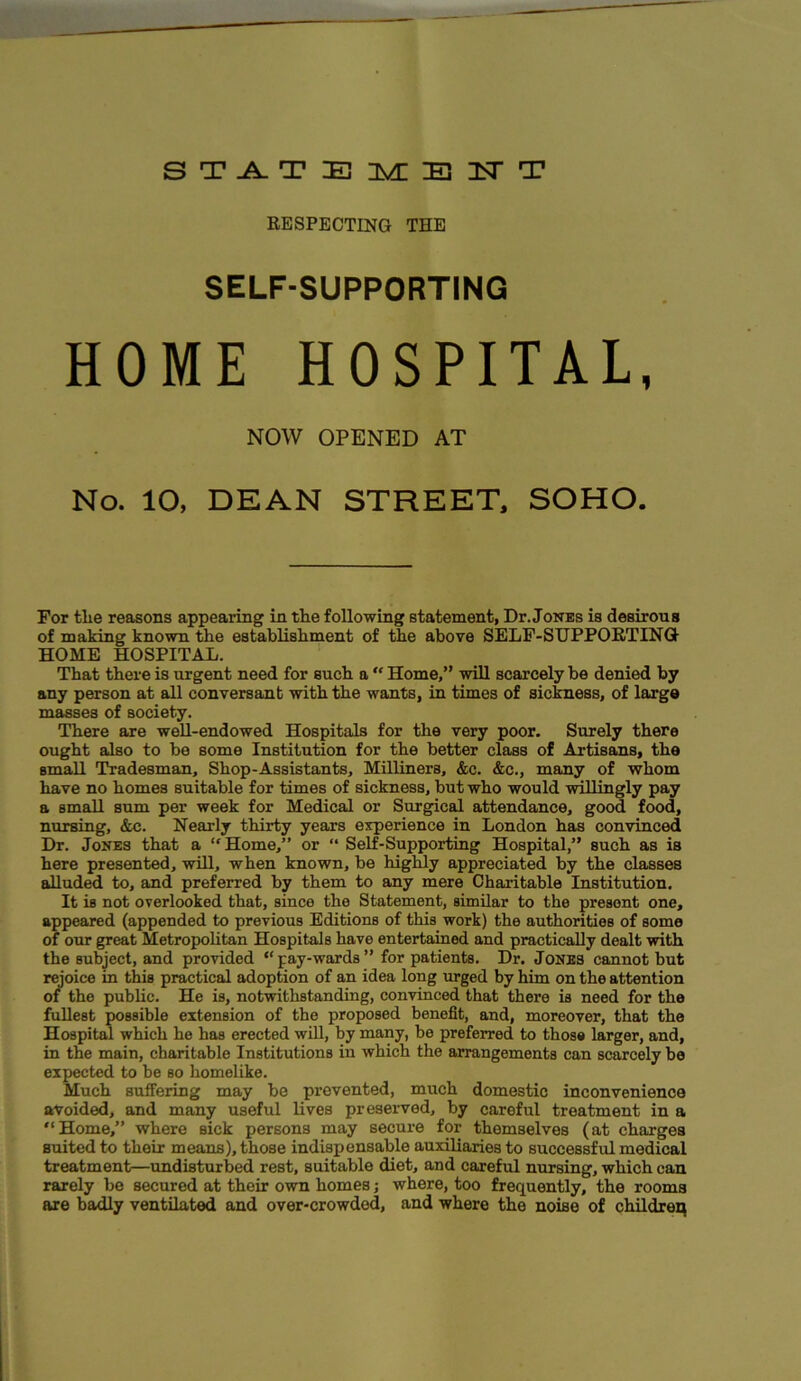 STATEMENT RESPECTING THE SELF-SUPPORTING HOME HOSPITAL, NOW OPENED AT No. 10, DEAN STREET, SOHO. For tlie reasons appearing in the following statement, Dr. Jones is desirous of making known the establishment of the above SELF-SUPPORTING HOME HOSPITAL. That there is urgent need for such a “ Home,” will scarcely be denied by any person at all conversant with the wants, in times of sickness, of large masses of society. There are well-endowed Hospitals for the very poor. Surely there ought also to be some Institution for the better class of Artisans, the smaU Tradesman, Shop-Assistants, Milliners, &c. &c., many of whom have no homes suitable for times of sickness, but who would willingly pay a small sum per week for Medical or Surgical attendance, good food, nursing, &c. Nearly thirty years experience in London has convinced Dr. Jones that a “Home,” or “ Self-Supporting Hospital,” such as is here presented, will, when known, be highly appreciated by the classes alluded to, and preferred by them to any mere Charitable Institution. It is not overlooked that, since the Statement, similar to the present one, appeared (appended to previous Editions of this work) the authorities of some of our great Metropolitan Hospitals have entertained and practically dealt with the subject, and provided “ pay-wards ” for patients. Dr. Jones cannot but rejoice in this practical adoption of an idea long urged by him on the attention of the public. He is, notwithstanding, convinced that there is need for the fullest possible extension of the proposed benefit, and, moreover, that the Hospital which he has erected will, by many, be preferred to those larger, and, in the main, charitable Institutions iu which the arrangements can scarcely be expected to be so homelike. Much suffering may be prevented, much domestic inconvenience avoided, and many useful lives preserved, by careful treatment in a “Home,” where sick persons may secure for themselves (at charges suited to their means), those indispensable auxiliaries to successful medical treatment—undisturbed rest, suitable diet, and careful nursing, which can rarely be secured at their own homes; where, too frequently, the rooms are badly ventilated and over-crowded, and where the noise of children