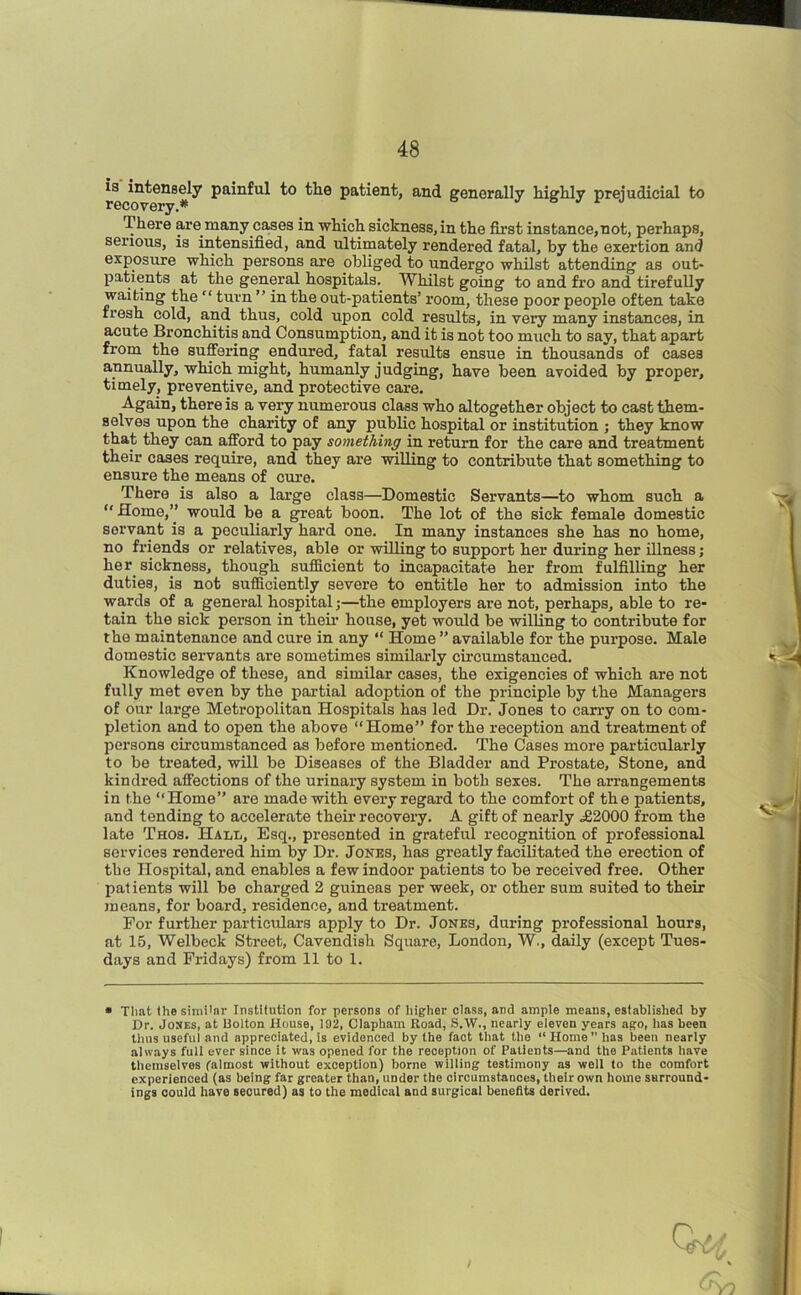 is intensely painful to the patient, and generally highly prejudicial to recovery.* There are many cases in which sickness, in the first instance,not, perhaps, serious, is intensified, and ultimately rendered fatal, by the exertion and exposure which persons are obliged to undergo whilst attending as out- patients at the general hospitals. Whilst going to and fro and tirefully waiting the “ turn ” in the out-patients’ room, these poor people often take fresh cold, and thus, cold upon cold results, in very many instances, in acute Bronchitis and Consumption, and it is not too much to say, that apart from the suffering endured, fatal results ensue in thousands of cases annually, which might, humanly judging, have been avoided by proper, timely, preventive, and protective care. Again, there is a very numerous class who altogether object to cast them- selves upon the charity of any public hospital or institution ; they know that they can afford to pay something in return for the care and treatment their cases require, and they are willing to contribute that something to ensure the means of euro. There is also a large class—Domestic Servants—to whom such a “ Home,” would be a great boon. The lot of the sick female domestic servant is a peculiarly hard one. In many instances she has no home, no friends or relatives, able or willing to support her during her illness; her sickness, though sufficient to incapacitate her from fulfilling her duties, is not sufficiently severe to entitle her to admission into the wards of a general hospital ,•—the employers are not, perhaps, able to re- tain the sick person in their house, yet would be willing to contribute for the maintenance and cure in any “ Home ” available for the purpose. Male domestic servants are sometimes similarly circumstanced. Knowledge of these, and similar cases, the exigencies of which are not fully met even by the partial adoption of the principle by the Managers of our large Metropolitan Hospitals has led Dr. Jones to carry on to com- pletion and to open the above “Home” for the reception and treatment of persons circumstanced as before mentioned. The Cases more particularly to be treated, will be Diseases of the Bladder and Prostate, Stone, and kindi’ed affections of the urinary system in both sexes. The arrangements in the “Home” are made with every regard to the comfort of the patients, and tending to accelerate their recovery. A gift of nearly .£2000 from the late Thos. Hall, Esq., presented in grateful recognition of professional services rendered him by Dr. Jones, has greatly facilitated the erection of the Hospital, and enables a few indoor patients to be received free. Other patients will be charged 2 guineas per week, or other sum suited to their means, for board, residence, and treatment. For further particulars apply to Dr. Jones, during professional hours, at 15, Welbeck Street, Cavendish Square, London, W., daily (except Tues- days and Fridays) from 11 to 1. • Tlmt the similar Institution for persons of higher class, and ample means, established by Dr. Jones, at Bolton House, 192, Clapham Road, S.W., nearly eleven years ago, has been thus useful and appreciated, is evidenced by the fact that the “ Home ” has been nearly always full ever since it was opened for the reception of Patients—and the Patients have themselves (almost without exception) borne willing testimony as well to the comfort experienced (as being far greater than, under the circumstances, their own home surround- ings could have secured) as to the medical and surgical benefits derived.