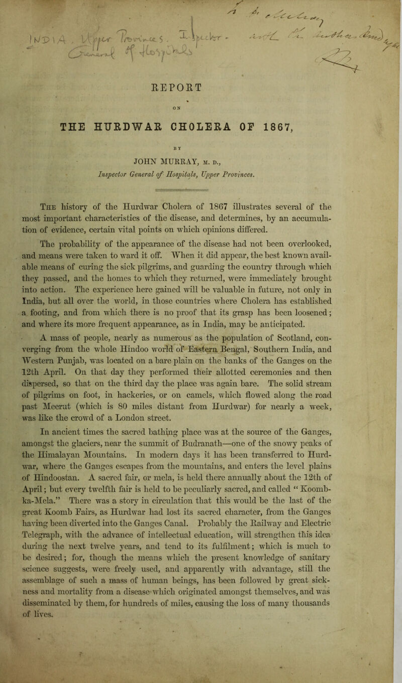 EEPOET 0 N THE HHRDWAH CHOLERA OF 1867, BY JOHN MURRAY, m. d., Inspector General of Hospitals, Tipper Provinces. The history of the Hurdwar Cholera of 1867 illustrates several of the most important characteristics of the disease, and determines, by an accumula- tion of evidence, certain vital points on which opinions differed. The probability of the appearance of the disease had not been overlooked, and means were taken to ward it off. When it did appear, the best known avail- able means of curing the sick pilgrims, and guarding the country through which they passed, and the homes to which they retmmed, were immediately brought into action. The experience here gained will be valuable in future, not only in India, but all over the world, in those countries where Cholera has established a footing, and from which there is no proof that its grasp has been loosened; and where its more frequent appearance, as in India, may be anticipated. A mass of people, nearly as numerous as the population of Scotland, con- verging from the whole Hindoo world of Eastern Bengal, Southern India, and Western Punjab, was located on a bare plain on the banks of the Ganges on the 12th April. On that day they performed their allotted ceremonies and then dispersed, so that on the third day the place was again bare. The solid stream of pilgrims on foot, in hackeries, or on camels, which flowed along the road past Meerut (which is 80 miles distant from Hurdwar) for nearly a week, was like the crowd of a London street. In ancient times the sacred bathing place was at the source of the Ganges, amongst the glaciers, near the summit of Budranath—one of the snowy peaks of the Himalayan Mountains. In modern days it has been transferred to Hurd- war, where the Ganges escapes from the mountains, and enters the level plains of Hindoostan. A sacred fair, or mela, is held there annually about the 12th of April; but every twelfth fair is held to be peeuKarly sacred, and called “ Koomb- ka-Mela.” There was a story in circulation that this would be the last of the great Koomb Pairs, as Hurdwar had lost its sacred character, from the Ganges having been diverted into the Ganges Canal. Probably the Bailway and Electric Telegraph, with the advance of intellectual education, vdll strengthen this idea dming the next twelve years, and tend to its fulfilment; which is much to be desired; for, though the means which the present knowledge of sanitary science suggests, were freely used, and apparently with advantage, still the assemblage of such a mass of human beings, has been followed by great sick- ness and mortality from a disease which originated amongst themselves, and was disseminated by them, for hundreds of miles, causing the loss of many thousands of lives. % -