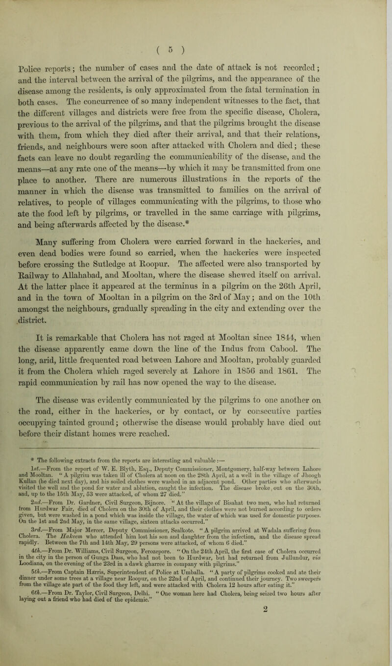 Police reports; tlie number of cases and the date of attack is not recorded; and the interval between the arrival of the pilgrims, and the appearance of the disease among the residents, is only approximated from the fatal termination in both cases. The concmTence of so many independent witnesses to the fact, that the different villages and districts were free from the specific disease. Cholera, previous to the arrival of the pilgrims, and that the pilgrims brought the disease with them, from which they died after theff arrival, and that then* relations, friends, and neighbours were soon after attacked with Cholera and died; these facts can leave no doubt regarding the communicahihty of the disease, and the means—at any rate one of the means—by which it may he transmitted from one place to another. There are numerous illustrations in the reports of the manner in which the disease was transmitted to famihes on the arrival of relatives, to people of villages communicating with the pilgrims, to those who ate the food left by pilgrims, or travelled in the same carriage with pilgrims, and being afterwards affeeted by the disease.^ Many suffering from Cholera were carried forward in the hackeries, and even dead bodies were found so carried, when the hackeries were inspected before crossing the Sutledge at E-oopur. The affected were also transported by Eailway to Allahabad, and Mooltan, where the disease shewed itself on arrival. At the latter place it appeared at the terminus in a pilgrim on the 26th April, and in the town of Mooltan in a pilgrim on the 3rd of May; and on the lOtli amongst the neighbours, gradually spreading in the city and extending over the district. It is remarkable that Cholera has not raged at Mooltan since 1844, when the disease apparently came down the hue of the Indus from Cabool. The long, arid, little frequented road between Lahore and Mooltan, probably guarded it from the Cholera which raged severely at Lahore in 1856 and 1861. The rapid communication by rail has now opened the way to the disease. The disease was evidently communicated by the pilgrims to one another on the road, either in the hackeries, or by contact, or by consecutive parties occupying tainted ground; otherwise the disease would probably have died out before their distant homes were reached. * The following extracts from the reports are interesting and valuahle:— 1«<.—From the report of W. E. Blyth, Esq., Deputy Commissioner, Montgomery, half-way between Lahore and Mooltan. “ A pilgrim was taken ill of Cholera at noon on the 28th April, at a well in the village of Jhoogh Kullan (he died next day), and his soiled clothes were washed in an adjacent pond. Other parties who afterwards visited the well and the jjond for water and ablution, caught the infection. The disease broke, out on the 30th, and, up to the 15th May, 53 were attacked, of whom 27 died.” —From Dr. Oardner, Civil Surgeon, Bijnore. “ At the village of Bisahat two men, who had returned from Hurdwar Fair, died of Cholera on the 30th of April, and their clothes were not burned according to orders given, but were washed in a pond which was inside the village, the water of which was used for domestic pm-poses. On the 1st and 2nd May, in the same village, sixteen attacks occmTed.” —From Major Mercer, Deputy Commissioner, Sealkote. “ A pilgrim arrived at Wadala suffering from Cholera. The Hakeem who attended him lost his son and daughter from the infection, and the disease spread rapidly. Between the 7th and 14th May, 29 persons were attacked, of whom 6 died.” idh.—From Dr. Williams, Civil Surgeon, Ferozepore. “ On the 24th April, the first case of Cholera occurred in the city in the person of Gunga Dass, who had not been to Hurdwar, but had returned from JuUimdur, via Loodiana, on the evening of the 23rd in a dawk gharree in company with pilgrims.” ^ih.—From Captain Harris, Superintendent of Police at UmhaUa. “ A party of pilgrims cooked and ate their dinner under some trees at a village near Roopur, on the 22nd of April, and continued their journey. Two sweepers from the village ate part of the food they left, and were attacked with Cholera 12 hours after eating it.” —From Dr. Taylor, Civil Surgeon, Delhi. “ One woman here had Cholera, bemg seized two hours after laying out a friend who had died of the epidemic.” 2