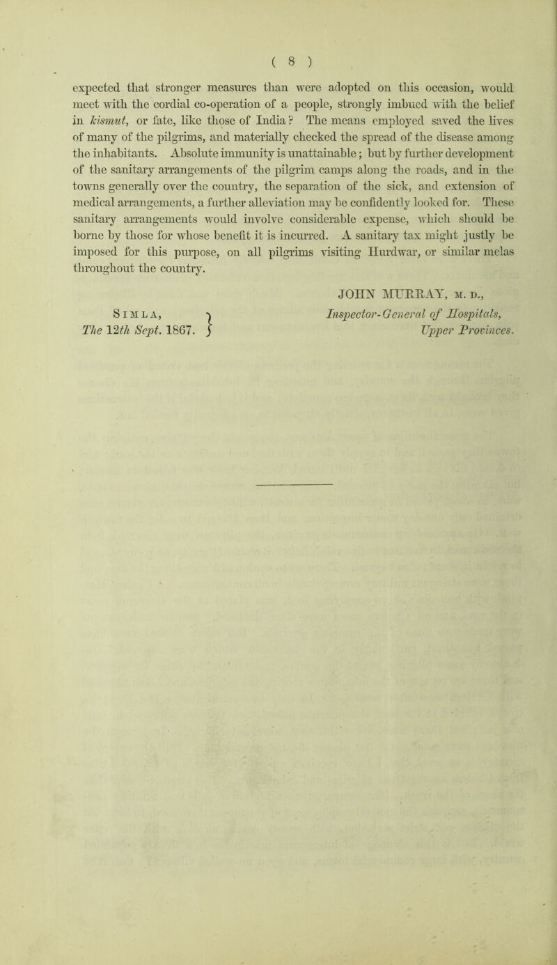 in Jcismut, or fate, like those of India ? The means employed saved the lives of many of the pilgrims, and materially cheeked the spread of the disease among the inhabitants. Absolute immunity is unattainable; hut by further development of the sanitary arrangements of the pilgrim camps along the roads, and in the towns generally over the country, the separation of the sick, and extension of medical arrangements, a further alleviation may he confidently looked for. These sanitary arrangements would involve considerable expense, which should he borne by those for whose benefit it is incmTed. A sanitary tax might justly he imposed for this purpose, on all pilgrims \dsiting Ilurdwar, or similar mclas throughout the country. S JOHN MURHAY, m. d.. Inspector-General of Hospitals, Upper Provinces.