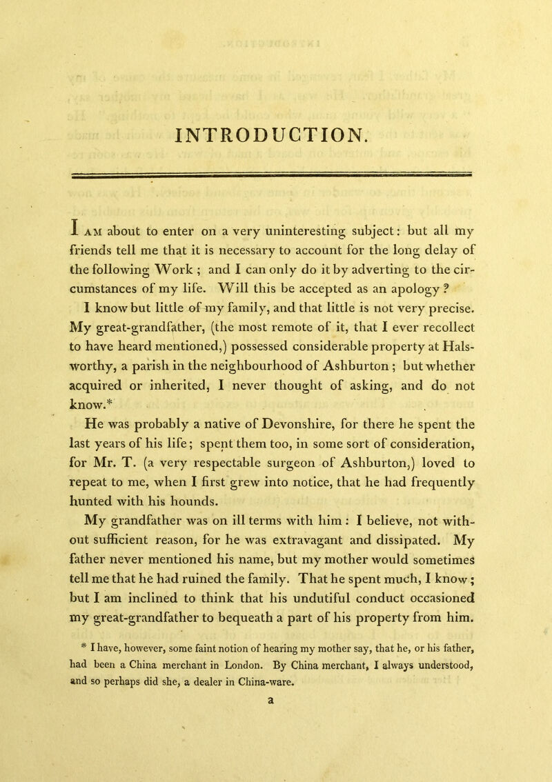 INTRODUCTION. I AM about to enter on a very uninteresting subject; but all my friends tell me that it is necessary to account for the long delay of the following Work ; and I can only do it by adverting to the cir- cumstances of my life. Will this be accepted as an apology ? I know but little of my family, and that little is not very precise. My great-grandffither, (the most remote of it, that I ever recollect to have heard mentioned,) possessed considerable property at Hals- worthy, a parish in the neighbourhood of Ashburton ; but whether acquired or inherited, I never thought of asking, and do not know.* He was probably a native of Devonshire, for there he spent the last years of his life; spent them too, in some sort of consideration, for Mr. T. (a very respectable surgeon of Ashburton,) loved to repeat to me, when I first grew into notice, that he had frequently hunted with his hounds. My grandfather was on ill terms with him ; I believe, not with- out sufficient reason, for he was extravagant and dissipated. My father never mentioned his name, but my mother would sometimes tell me that he had ruined the family. That he spent much, I know; but I am inclined to think that his undutiful conduct occasioned my great-grandfather to bequeath a part of his property from him. * I have, however, some faint notion of hearing my mother say, that he, or his father, had been a China merchant in London. By China merchant, I always understood, and so perhaps did she, a dealer in China-ware. a