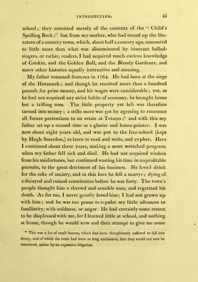 school; they consisted merely of the contents of the “ Child’s Spelling Book but from my mother, who had stored up the lite- rature of a country town, which, about half a century ago, amounted to little more than what was disseminated by itinerant ballad- singers, or rather, readers, I had acquired much curious knowledge of Catskin, and the Golden Bull, and the Bloody Gardener, and many other histories equally instructive and amusing. My father returned from sea in 1764- He had been at the siege of the Havannah ; and though he received more than a hundred pounds for prize money, and his wages were considerable ; yet, as he had not acquired any strict habits of economy, he brought home but a trifling sum. The little property yet left was therefore turned into money ; a trifle more was got by agreeing to renounce all future pretentions to an estate at Totness and with this my father set up a second time as a glazier and house-painter. I was now about eight years old, and was put to the free-school (kept by Hugh Smerdon,) to learn to read and write, and cypher. Here I continued about three years, making a most wretched progress, when my father fell sick and, died. He had not acquired wisdom - from his misfortunes, but continued wasting his time in unprofitable pursuits, to the great detriment of his business. He loved drink for the sake of society, and to this love he fell a martyr; dying of a decayed and ruined constitution before he was forty. The town’s people thought him a shrewd and sensible man, and regretted his death. As for me, I never greatly loved him; I had not grown up with him; and he was too prone to repulse my little advances to familiarity, with coldness, or anger. He had certainly some reason to be displeased with me, for I learned little at school, and nothing at home, though he would now and then attempt to give me some * This was a lot of small houses, which had been thoughtlessly suffered to fall into decay, and of which the rents had been so long unclaimed, that they could not now be recovered, unless by an expensive litigation.