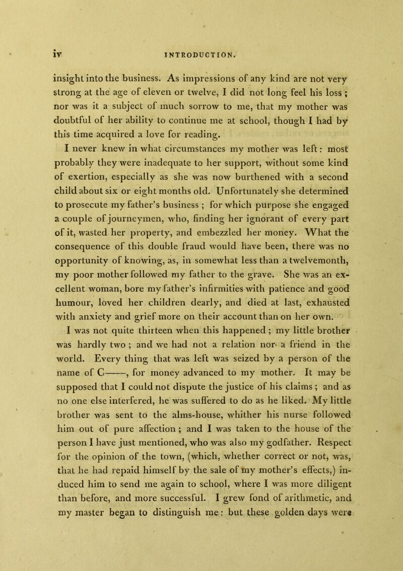 insight into the business. As impressions of any kind are not very strong at the age of eleven or twelve, I did not long feel his loss ; nor was it a subject of much sorrow to me, that my mother was doubtful of her ability to continue me at school, though I had by this time acquired a love for reading. I never knew in what circumstances my mother was left: most probably they were inadequate to her support, Avithout some kind of exertion, especially as she was now burthened with a second child about six or eight months old. Unfortunately she determined to prosecute my father’s business ; for which purpose she engaged a couple of journeymen, who, finding her ignorant of every part of it, wasted her property, and embezzled her money. What the consequence of this double fraud would have been, there was no opportunity of knowing, as, in somewhat less than a twelvemonth, my poor mother followed my father to the grave. She was an ex- cellent woman, bore my father’s infirmities with patience and good humour, loved her children dearly, and died at last, exhausted with anxiety and grief more on their account than on her own, I was not quite thirteen when this happened; my little brother was hardly two ; and we had not a relation nor- a friend in the world. Every thing that was left was seized by a person of the name of C , for money advanced to my mother. It may be supposed that I could not dispute the justice of his claims ; and as no one else interfered, he was suffered to do as he liked. My little brother was sent to the alms-house, whither his nurse followed him out of pure affection ; and I was taken to the house of the person I have just mentioned, who was also my godfather. Respect for the opinion of the town, (which, whether correct or not, was, that he had repaid himself by the sale of my mother’s effects,) in- duced him to send me again to school, where I was more diligent than before, and more successful. I grew fond of arithmetic, and my master began to distinguish me: but these golden days were