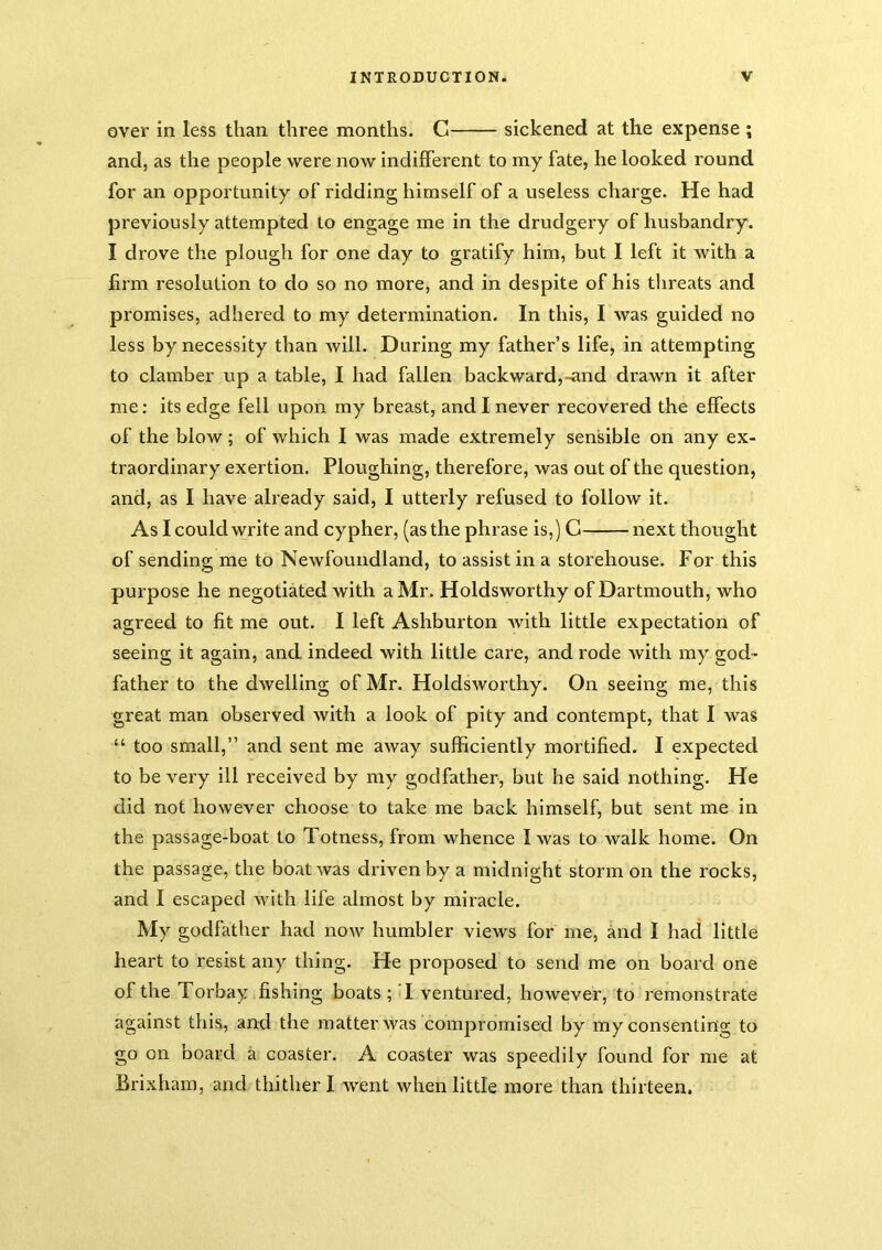 over in less than three months. G sickened at the expense ; and, as the people were now indifferent to my fate, he looked round for an opportunity of ridding himself of a useless charge. He had previously attempted to engage me in the drudgery of husbandry. I drove the plough for one day to gratify him, but I left it with a firm resolution to do so no more, and in despite of his threats and promises, adhered to my determination. In this, I was guided no less by necessity than will. During my father’s life, in attempting to clamber up a table, I had fallen backward,-^nd drawn it after me: its edge fell upon my breast, and I never recovered the effects of the blow; of which I was made extremely sensible on any ex- traordinary exertion. Ploughing, therefore, was out of the question, and, as I have already said, I utterly refused to follow it. As I could write and cypher, (as the phrase is,) C next thought of sending me to Newfoundland, to assist in a storehouse. For this purpose he negotiated with a Mr. Holdsworthy of Dartmouth, who agreed to fit me out. I left Ashburton with little expectation of seeing it again, and indeed with little care, and rode with my god- father to the dwelling of Mr. Holdsworthy. On seeing me, this great man observed with a look of pity and contempt, that I was “ too small,” and sent me away sufficiently mortified. I expected to be very ill received by my godfather, but he said nothing. He did not however choose to take me back himself, but sent me in the passage-boat to Totness, from whence I was to walk home. On the passage, the boat was driven by a midnight storm on the rocks, and I escaped with life almost by miracle. My godfather had now humbler views for me, and I had little heart to resist any thing. He proposed to send me on board one of the Torbay fishing boats; I ventured, however, to remonstrate against this, and the matter was compromised by my consenting to go on board a coaster. A coaster was speedily found for me at Brixham, and thither I went when little more than thirteen.