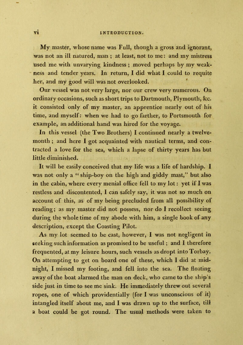 My master, whose name was Full, though a gross and ignorant, was not an ill natured, man ; at least, not to me; and my mistress used me with unvarying kindness ; moved perhaps by my weak- ness and tender years. In return, I did what I could to requite her, and my good will was not overlooked. ’ Our vessel was not very large, nor our crew very numerous. On ordinary occasions, such as short trips to Dartmouth, Plymouth, 8cc. it consisted only of my master, an apprentice nearly out of his time, and myself; when we had to go farther, to Portsmouth for example, an additional hand was hired for the voyage. In this vessel (the Two Brothers) I continued nearly a twelve- month ; and here I got acquainted with nautical terms, and con- tracted a love for the sea, which a lapse of thirty years has but little diminished. It will be easily conceived that my life was a life of hardship. I was not only a “ ship-boy on the high and giddy mast,” but also in the cabin, where every menial office fell to my lot: yet if I was restless and discontented, I can safely say, it was not so much on account of this, as of my being precluded from all possibility of reading; as my master did not possess, nor do I recollect seeing during the whole time of my abode with him, a single book of any description, except the Coasting Pilot. As my lot seemed to be cast, however, I was not negligent in seeking such information as promised to be useful; and I therefore frequented, at my leisure hours, such vessels asdropt into Torbay. On attempting to get on board one of these, which I did at mid- night, I missed my footing, and fell into the sea. The floating away of the boat alarmed the man on deck, who came to the ship’s side just in time to see me sink. He immediately threw out several ropes, one of which providentially (for I was unconscious of it) intangled itself about me, and I was drawn up to the surface, till a boat could be got round. The usual methods were taken to