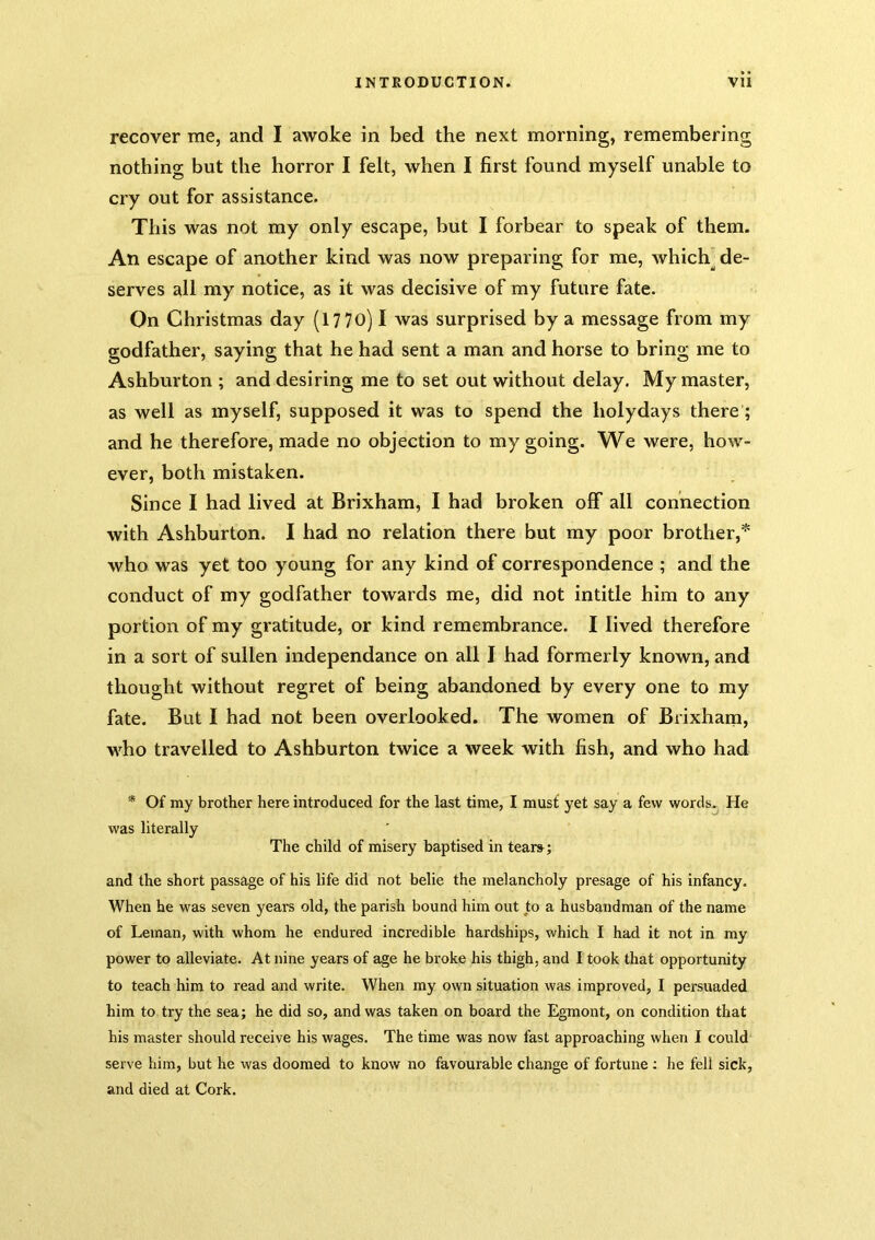 recover me, and I awoke in bed the next morning, remembering nothing but the horror I felt, when I first found myself unable to cry out for assistance. This was not my only escape, but I forbear to speak of them. An escape of another kind was now preparing for me, which] de- serves all my notice, as it was decisive of my future fate. On Christmas day (17 70) I was surprised by a message from my godfather, saying that he had sent a man and horse to bring me to Ashburton ; and desiring me to set out without delay. My master, as well as myself, supposed it was to spend the holydays there; and he therefore, made no objection to my going. We were, how- ever, both mistaken. Since I had lived at Brixham, I had broken off all connection with Ashburton. I had no relation there but my poor brother,* who was yet too young for any kind of correspondence ; and the conduct of my godfather towards me, did not intitle him to any portion of my gratitude, or kind remembrance. I lived therefore in a sort of sullen independance on all I had formerly known, and thought without regret of being abandoned by every one to my fate. But I had not been overlooked. The women of Brixham, who travelled to Ashburton twice a week with fish, and who had * Of my brother here introduced for the last time, I must yet say a few words. He was literally The child of misery baptised in tear»; and the short passage of his life did not belie the melancholy presage of his infancy. When he was seven years old, the parish bound him out to a husbandman of the name of Leman, with whom he endured incredible hardships, which I had it not in my power to alleviate. At nine years of age he broke his thigh, and I took that opportunity to teach him to read and write. When my own situation was improved, I persuaded him to try the sea; he did so, and was taken on board the Egmont, on condition that his master should receive his wages. The time was now fast approaching when I could serve him, but he was doomed to know no favourable change of fortune; he fell sick, and died at Cork.