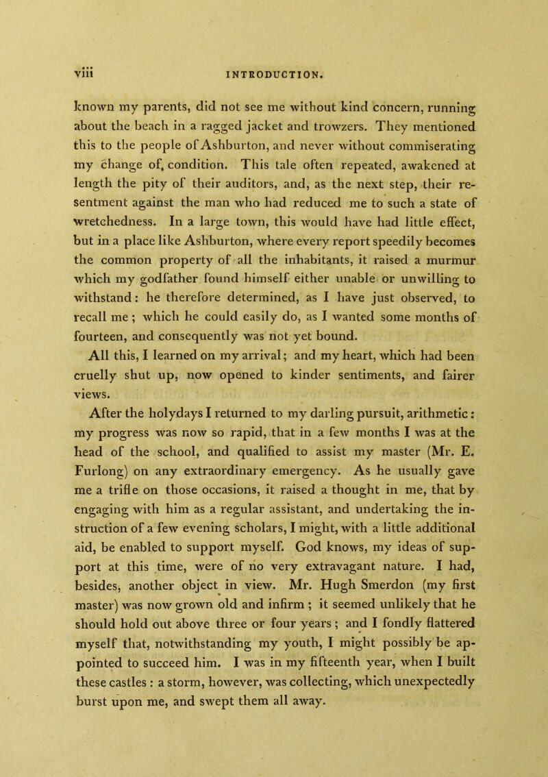 known my parents, did not see me without kind concern, running about the beach in a ragged jacket and trowzers. They mentioned this to the people of Ashburton, and never without commiserating my change of, condition. This tale often repeated, awakened at length the pity of their auditors, and, as the next step, their re- sentment against the man who had reduced me to such a state of wretchedness. In a large town, this would have had little effect, but in a place like Ashburton, where every report speedily becomes the common property of all the inhabitants, it raised a murmur which my godfather found himself either unable or unwilling to withstand: he therefore determined, as I have just observed, to recall me ; which he could easily do, as I wanted some months of fourteen, and consequently was not yet bound. All this, I learned on my arrival; and my heart, which had been cruelly shut up, now opened to kinder sentiments, and fairer views. After the holydays I returned to my darling pursuit, arithmetic: my progress was now so rapid, that in a few months I was at the head of the school, and qualified to assist my master (Mr. E. Furlong) on any extraordinary emergency. As he usually gave me a trifle on those occasions, it raised a thought in me, that by engaging with him as a regular assistant, and undertaking the in- struction of a few evening scholars, I might, with a little additional aid, be enabled to support myself. God knows, my ideas of sup- port at this time, were of no very extravagant nature. I had, besides, another object in view. Mr. Hugh Smerdon (my first master) was now grown old and infirm ; it seemed unlikely that he should hold out above three or four years ; and I fondly flattered myself that, notwithstanding my youth, I might possibly be ap- pointed to succeed him. I was in my fifteenth year, when I built these castles : a storm, however, was collecting, which unexpectedly burst upon me, and swept them all away.