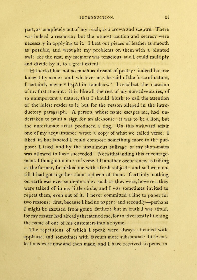 part, as completely out of my reach, as a crown and sceptre. There was indeed a resource; but the utmost caution and secrecy were necessary in applying to it. I beat out pieces of leather as smooth as possible, and wrought my problems on them with a blunted awl: for the rest, my memory was tenacious, and I could multiply and divide by it, to a great extent. Hitherto I had not so much as dreamt of poetry; indeed I scarce knew it by name ; and, whatever may be said of the force of nature, I certainly never “ lisp’d in numbers.” I recollect the occasion of my first attempt; it is, like all the rest of my non-adventures, of so unimportant a nature, tliat I should blush to call the attention of the idlest reader to it, but for the reason alleged in the intro- ductory paragraph. A person, whose name escapes me, had un- dertaken to paint a sign for an ale-house; it was to be a lion, but the unfortunate artist produced a dog. On this awkward affair one of my acquaintance wrote a copy of what we called verse; I liked it, but fancied I could compose something more to the pur- pose; I tried, and by the unanimous suffrage of my shop-mates was allowed to have succeeded. Notwlthstandins; this encourag;e- ment, I thought no more of verse, till another occurrence, as trifling as the former, furnished me with a fresh subject; and so I went on, till I had got together about a dozen of them. Certainly nothing on earth was ever so deplorable; such as they were, however, they were talked of in my little circle, and I was sometimes invited to repeat them, even out of it. I never committed a line to paper for two reasons; first, because I had no paper ; and secondly—perhaps I might be excused from going farther; but in truth I was afraid, for my master had already threatened me, for inadvertently hitching the name of one of his customers into a rhyme. The repetitions of which I speak were always attended with applause, and sometimes with favours more substantial; little col- lections were now and then made, and I have received sixpence in