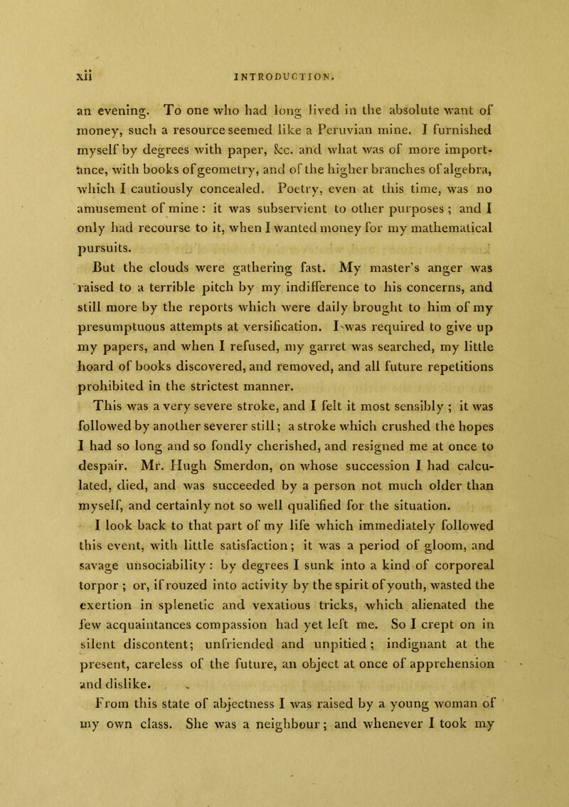 an evening. To one who had long lived in the absolute want of money, such a resource seemed like a Peruvian mine. I furnished myself by degrees with paper, 8cc. and what was of more import- ance, with books of geometry, and of the higher branches of algebra, which I cautiously concealed. Poetry, even at this time, was no amusement of mine : it was subservient to other purposes ; and I only had recourse to it, when I wanted money for my mathematical pursuits. ■ But the clouds were gathering fast. My master’s anger was raised to a terrible pitch by my indifference to his concerns, and still more by the reports which were daily brought to him of my presumptuous attempts at versification. I'was required to give up my papers, and when I refused, my garret was searched, my little hoard of books discovered, and removed, and all future repetitions prohibited in the strictest manner. This Avas a very severe stroke, and I felt it most sensibly ; it was folloAved by another severer still; a stroke which crushed the hopes I had so long and so fondly cherished, and resigned me at once to despair. Mr. Hugh Smerdon, on whose succession I had calcu- lated, died, and was succeeded by a person not much older than myself, and certainly not so well qualified for the situation. I look back to that part of my life which immediately followed this event, with little satisfaction; it was a period of gloom, and savage unsociability : by degrees I sunk into a kind of corporeal torpor ; or, if rouzed into activity by the spirit of youth, wasted the exertion in splenetic and vexatious tricks, which alienated the few acquaintances compassion had yet left me. So I crept on in silent discontent; unfriended and unpitied ; indignant at the present, careless of the future, an object at once of apprehension and dislike. From this state of abjectness I was raised by a young woman of ' my own class. She was a neighbour; and whenever I took my