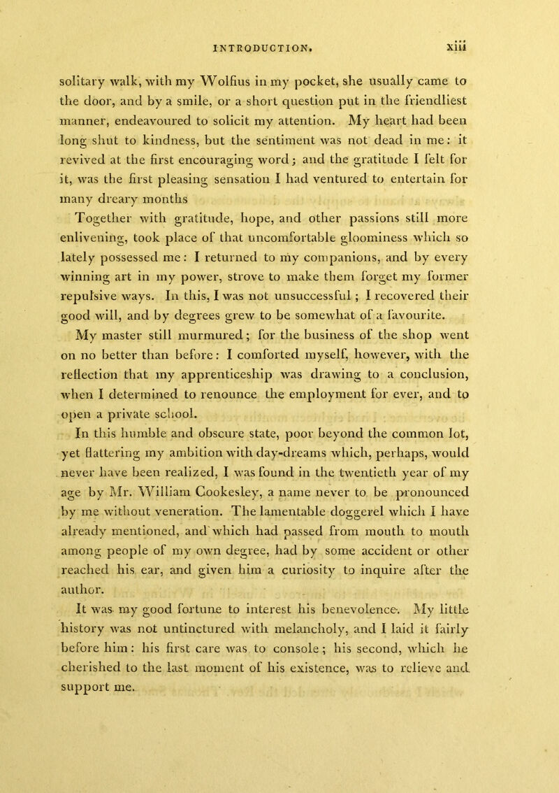 solitary walk, with my Wolfius in my pocket, she usually came to the door, and by a smile, or a short question put in the friendliest manner, endeavoured to solicit my attention. My heart had been long shut to kindness, but the sentiment was not dead in me: it revived at the first encouraging word; and the gratitude I felt for it, was the first pleasing sensation I had ventured to entertain for many dreary months Together with gratitude, hope, and other passions still more enlivening, took place of that uncomfortable gloominess which so lately possessed me: I returned to niy companions, and by every winning art in my power, strove to make them forget my former repulsive ways. In this, I was not unsuccessful; I recovered their good will, and by degrees grew to be somewhat of a favourite. My master still murmured; for the business of the shop went on no better than before: I comforted myself, however, with the rellection that my apprenticeship was drawing to a conclusion, when I determined to renounce the employment for ever, and to open a private school. In this humble and obscure state, poor beyond the common lot, yet flattering my ambition with day-dreams which, perhaps, would never have been realized, I was found in the twentieth year of my age by Mr. William Gookesley, a name never to be pronounced by me without veneration. The lamentable doggerel which I have already mentioned, and which had passed from mouth to mouth among people of my own degree, had by some accident or other’ reached his ear, and given him a curiosity to inquire after the author. It was my good fortune to interest his benevolence-. My little history was not untinctured with melancholy, and 1 laid it fairly before him : his first care was to console; his second, wliich he cherished to the last moment of his existence, was to relieve and support me.