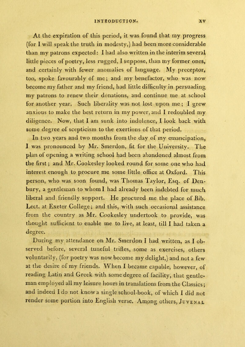 At the expiration of this period, it was found that my progress (for I will speak the truth in modesty,) had been more considerable than my patrons expected: I had also written in the interim several little pieces of poetry, less rugged, I suppose, than my former ones, and certainly with fewer anomalies of language. My preceptor, too, spoke favourably of me; and my benefactor, who was now become my father and my friend, had little difficulty in persuading my patrons to renew their donations, and continue me at school for another year. Such liberality was not lost upon me ; I grew anxious to make the best return in my power, and I redoubled my diligence. Now, that I am sunk into indolence, I look back with some degree of scepticism to the exertions of that period. In two years and two months from the day of my emancipation, I was pronounced by Mr. Smerdon, fit for the University. The plan of opening a writing school had been abandoned almost from the first; and Mr. Cookesley looked round for some one who had interest enough to procure me some little office at Oxford. This person, who was soon found, was Thomas Taylor, Esq. of Den- bury, a gentleman to whom I had already been indebted for much liberal and friendly support. He procured me the place of Bib. Lect. at Exeter College; and this, with such occasional assistance from the country as Mr. Cookesley undertook to provide, was thought sufficient to enable me to live, at least, till I had taken a degree. During my attendance on Mr. Smerdon I had written, as I ob- served before, several tuneful trifles, some as exercises, others voluntarily, (for poetry was now become my delight,) and not a few at the desire of my friends. When I became capable, however, of reading Latin and Greek with some degree of facility, that gentle- man employed all ray leisure hours in translations from the Classics; and indeed I do not know a single school-book, of which I did not render some portion into English verse. Among others, Juvenal