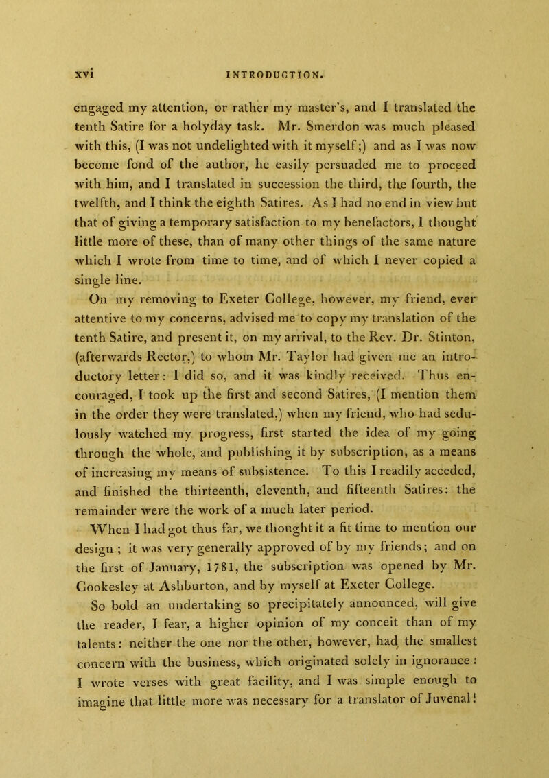 engaged my attention, or rather my master’s, and I translated the tenth Satire for a holyday task. Mr. Smerdon was much pleased with this, (I was not undelighted with it myself;) and as I was now become fond of the author, he easily persuaded me to proceed with him, and I translated in succession the third, tire fourth, the twelfth, and I think the eighth Satires. As I had no end in view but that of giving a temporary satisfaction to my benefactors, I thought little more of these, than of many other things of the same nature which I wrote from time to time, and of which I never copied a single line. On my removing to Exeter College, however, my friend, ever attentive to my concerns, advised me to copy my translation of the tenth Satire, and present it, on my arrival, to the Rev. Dr. Stinton, (afterwards Rector,) to whom Mr. Taylor had given me an intro- ductory letter: I did so, and it was kindly received. Thus en- couraged, I took up the first and second Satires, (I mention them in the order they were translated,) when my friend, who had sedu- lously watched my progress, first started the idea of my going through the whole, and publishing it by subscription, as a means of increasing my means of subsistence. To this I readily acceded, and finished the thirteenth, eleventh, and fifteenth Satires: the remainder were the work of a much later period. When I had got thus far, we thought it a fit time to mention our design ; it was vei'y generally approved of by my friends; and on the first of January, 1781, the subscription was opened by Mr. Cookesley at Ashburton, and by myself at Exeter College. So bold an undertaking so precipitately announced, will give the reader, I fear, a higher opinion of my conceit than of my talents: neither the one nor the other, however, had the smallest concern with the business, which originated solely in ignorance : I wrote verses with great facility, and I was simple enough to imagine that little more was necessary for a translator of Juvenal!