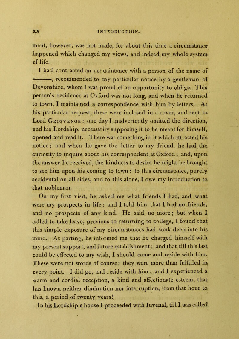 ment, however, was not made, for about this time a circumstance happened which changed my views, and indeed my whole system of life. I had contracted an acquaintance with a person of the name of ———, recommended to my particular notice by a gentleman of Devonshire, whom I was proud of an opportunity to oblige. This person’s residence at Oxford was not long, and when he returned to town, I maintained a correspondence with him by letters. At his particular request, these were inclosed in a cover, and sent to Lord Grosvenor : one day I inadvertently omitted the direction, and his Lordship, necessarily supposing it to be meant for himself, opened and read it. There was something in it which attracted his notice; and when he gave the letter to my friend, he had the curiosity to inquire about his correspondent at Oxford ; and, upon the answer he received, the kindness to desire he might be brought to see him upon his coming to town: to this circumstance, purely accidental on all sides, and to this alone, I owe my introduction to that nobleman. On my first visit, he asked me what friends I had, and what were my prospects in life; and I told him that I had no friends, and no prospects of any kind. He said no more; but when I called to take leave, previous to returning to college, I found that this simple exposure of my circumstances had sunk deep into his mind. At parting, he informed me that he charged himself with my present support, and future establishment; and that till this last could be effected to my wish, I should come and reside with him. These were not words of course; they were more than fulfilled in every point. I did go, and reside with him ; and I experienced a warm and cordial reception, a kind and affectionate esteem, that has known neither diminution nor interruption, from that hour to. this, a period of twenty years! In his Lordship’s house I proceeded with Juvenal, till I was called,