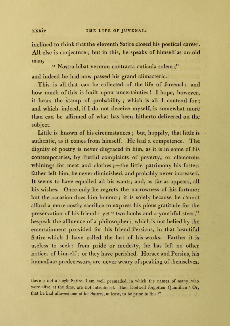 inclined to think that the eleventh Satire closed his poetical career. All else is conjecture ; but in this, he speaks of himself as an old man, “ Nostra bibat vernum contracta cuticula solem and indeed he had now passed his grand climacteric. This is all that can be collected of the life of Juvenal; and how much of this is built upon uncertainties! I hope, however, it bears the stamp of probability ; which is all I contend for; and which indeed, if I do not deceive myself, is somewhat more than can be affirmed of what has been hitherto delivered on the subject. Little is known of his circumstances ; but, happily, that little is authentic, as it comes from himself. He had a competence. The dignity of poetry is never disgraced in him, as it is in some of his contemporaries, by fretful complaints of poverty, or clamorous whlnings for meat and clothes;—the little patrimony his foster- father left him, he never diminished, and probably never increased. It seems to have equalled all his wants, and, as far as appears, all his wishes. Once only he regrets the narrowness of his fortune : but the occasion does him honour; it is solely because he cannot afford a more costly sacrifice to express his pious gratitude for the preservation of his friend : yet “ two lambs and a youthful steer,” bespeak the affluence of a philosopher; which is not belied by the entertainment provided for his friend Persicus, in that beautiful Satire which I have called the last of his works. Farther it is useless to seek: from pride or modesty, he has left no other notices of himself; or they have perished. Horace and Persius, his immediate predecessors, are never weary of speaking of themselves. tliere is not a single Satire, I am well persuaded, in wliich the names of many, who were alive at the time, are not introduced. Had Dodwell forgotten Quintilian ? Or, that he had allowed one of his Satires, at least, to be prior to this s’*