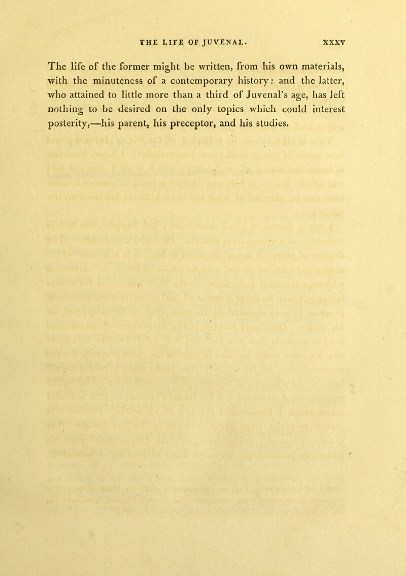 The life of the former might be written, from his own materials, with the minuteness of a contemporary history; and the latter, who attained to little more than a third of Juvenal’s age, has left nothing to be desired on the only topics which could interest posterity,—his parent, his preceptor, and his studies.