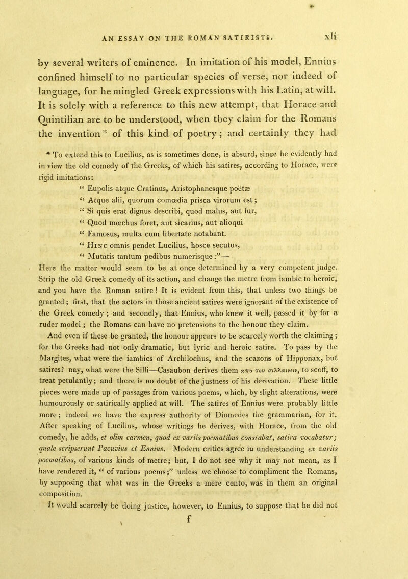 xH by several writers of eminence. In imitation of his model, Ennius confined himself to no particular species of verse, nor indeed of language, for he mingled Greek expressions with his Latin, at will. It is solely with a reference to this new attempt, that Horace and Qjaintilian are to be understood, when they claim for the Romans the inventionof this kind of poetry ; and certainly they had * To extend this to Lucilius, as is sometimes done, is absurd, since he evidently had in view the old comedy of the Greeks, of which his satires, according to Horace, were rigid imitations: “ Eupolis atque Cratinus, Aristophanesque poetae Atque alii, quorum comoedia prisca virorum est; Si quis erat dignus describi, quod malus, aut fur, “ Quod mcechus foret, aut sicarius, aut alioqui “ Faraosus, multa cum libertate nolabant. “ Hinc omnis pendet Lucilius, hosce secutus, “ Mutatis tantum pedibus numerisque— Here the matter would seem to be at once determined by a very competent judge. Strip the old Greek comedy of its action, and change the metre from iambic to heroic, and you have the Roman satire ! It is evident from this, that unless two things be granted ; first, that the actors in those ancient satires were ignorant of the existence of the Greek comedy ; and secondly, that Ennius, who knew it well, passed it by for a ruder model; the Romans can have no pretensions to the honour they claim. And even if these be granted, the honour appears to be scarcely worth the claiming; for the Greeks had not only dramatic, but lyric and heroic satire. To pass by the Margites, what were the iambics of Archilochus, and the scazons of Hipponax, but satires? nay, what were the Silli—Casaubon derives them a^ro rov o-iXXaiifEii', to scoff, to treat petulantly; and there is no doubt of the justness of his derivation. These Uttle pieces were made up of passages from various poems, which, by slight alterations, were humourously or satirically applied at will. The satires of Ennius were probably little more; indeed we have the express authority of Diomedes the grammarian, for it. After speaking of Lucilius, whose writings he derives, with Florace, from the old comedy, he adds, ef olim cannen, quod ex variis poematibus constabaf, satira vocabatur; quale scripsermit Pacuvius et Ennius. Modern critics agree in understanding ex variis poematibus, of various kinds of metre; but, I do not see why it may not mean, as I have rendered it, “ of various poems;” unless we choose to compliment the Romans, by supposing that what was in the Greeks a mere cento, was in them an original composition. It would scarcely be doing justice, however, to Ennius, to suppose that he did not