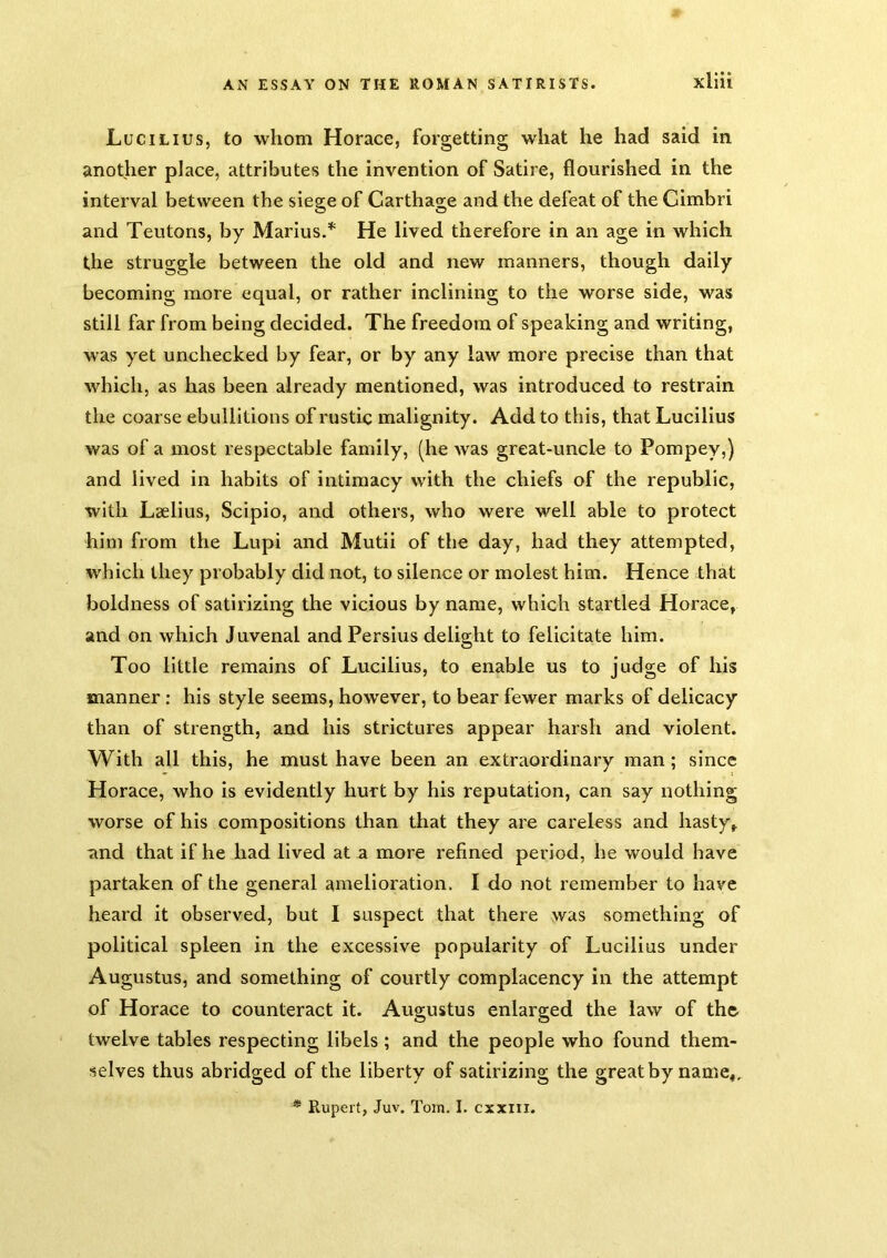 Lucilius, to whom Horace, forgetting what he had said in another place, attributes the invention of Satire, flourished in the interval between the siege of Carthage and the defeat of the Cimbri and Teutons, by Marius.* He lived therefore in an age in which the struggle between the old and new manners, though daily becoming more equal, or rather inclining to the worse side, was still far from being decided. The freedom of speaking and writing, was yet unchecked by fear, or by any law more precise than that which, as has been already mentioned, was introduced to restrain the coarse ebullitions of rustic malignity. Add to this, that Lucilius was of a most respectable family, (he Avas great-uncle to Pompey,) and lived in habits of intimacy with the chiefs of the republic, with Laelius, Scipio, and others, who were well able to protect him from the Lupi and Mutii of the day, had they attempted, which they probably did not, to silence or molest him. Hence that boldness of satirizing the vicious by name, which startled Horace, and on which Juvenal and Persius delight to felicitate him. Too little remains of Lucilius, to enable us to judge of his manner: his style seems, however, to bear fewer marks of delicacy than of strength, and his strictures appear harsh and violent. With all this, he must have been an extraordinary man; since Horace, who is evidently hurt by his reputation, can say nothing worse of his compositions than that they are careless and hasty, and that if he had lived at a more refined period, he would have partaken of the general amelioration. I do not remember to have heard it observed, but I suspect that there was something of political spleen in the excessive popularity of Lucilius under Augustus, and something of courtly complacency in the attempt of Horace to counteract it. Augustus enlarged the law of th& twelve tables respecting libels ; and the people who found them- selves thus abridged of the liberty of satirizing the great by name,. * Rupert, Juv. Tom. I. cxxiii.