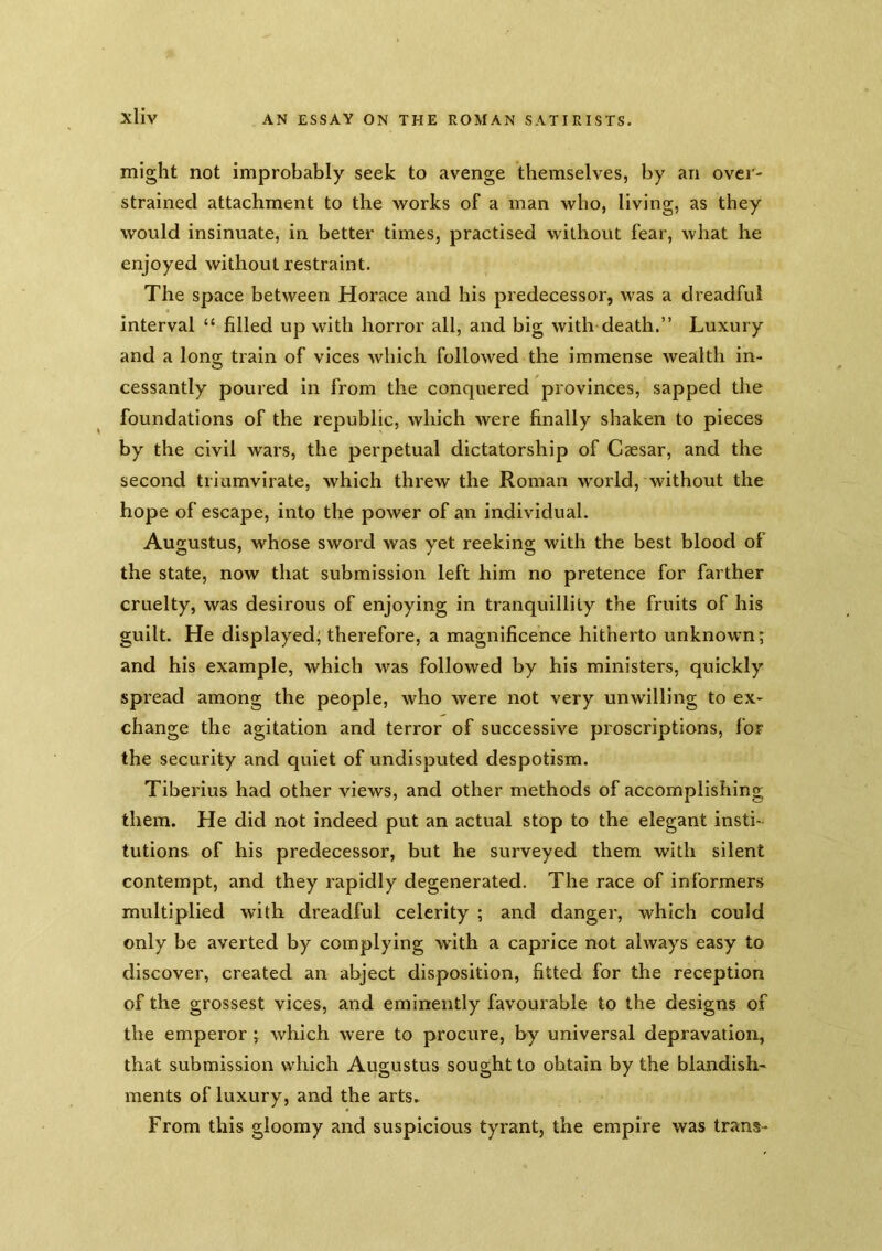 might not improbably seek to avenge themselves, by an over- strained attachment to the works of a man who, living, as they would insinuate, in better times, practised widiout fear, what he enjoyed without restraint. The space between Horace and his predecessor, was a dreadful interval “ filled up with horror all, and big with death.” Luxury and a long; train of vices which followed the immense wealth in- cessantly poured in from the conquered provinces, sapped the foundations of the republic, which were finally shaken to pieces by the civil wars, the perpetual dictatorship of Caesar, and the second triumvirate, which threw the Roman world, without the hope of escape, into the power of an individual. Augustus, whose sword was yet reeking with the best blood of the state, now that submission left him no pretence for farther cruelty, was desirous of enjoying in tranquillity the fruits of his guilt. He displayed; therefore, a magnificence hitherto unknown; and his example, which was followed by his ministers, quickly spread among the people, who were not very unwilling to ex- change the agitation and terror of successive proscriptions, for the security and quiet of undisputed despotism. Tiberius had other views, and other methods of accomplishing them. He did not indeed put an actual stop to the elegant insti- tutions of his predecessor, but he surveyed them with silent contempt, and they rapidly degenerated. The race of informers multiplied with dreadful celerity ; and danger, which could only be averted by complying with a caprice not always easy to discover, created an abject disposition, fitted for the reception of the grossest vices, and eminently favourable to the designs of the emperor ; which were to procure, by universal depravation, that submission which Augustus sought to obtain by the blandish- ments of luxury, and the arts. From this gloomy and suspicious tyrant, the empire was trans-