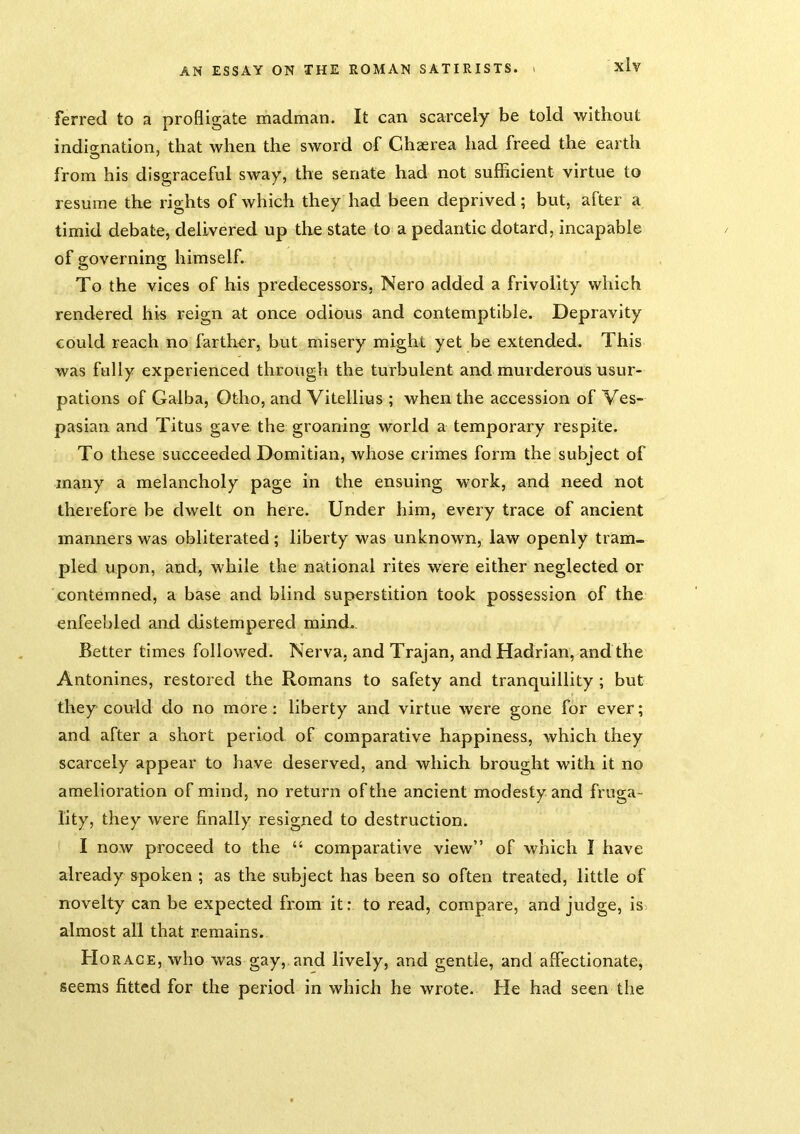 ferred to a profligate madman. It can scarcely be told without indignation, that when the sword of Chaerea had freed the earth from his disgraceful sway, the senate had not sufficient virtue to resume the rights of which they had been deprived; but, after a timid debate, delivered up the state to a pedantic dotard, incapable of governing himself. To the vices of his predecessors, Nero added a frivolity which rendered his reign at once odious and contemptible. Depravity could reach no farther, but misery might yet be extended. This was fully experienced through the turbulent and murderous usur- pations of Galba, Otho, and Vitellius ; when the accession of Ves- pasian and Titus gave the groaning world a temporary respite. To these succeeded Domitian, whose crimes form the subject of many a melancholy page in the ensuing work, and need not therefore be dwelt on here. Under him, every trace of ancient manners was obliterated ; liberty was unknown, law openly tram- pled upon, and, while the national rites were either neglected or contemned, a base and blind superstition took possession of the enfeebled and distempered mind.. Better times followed, Nerva. and Trajan, and Hadrian, and the Antonines, restored the Romans to safety and tranquillity ; but they could do no more: liberty and virtue were gone for ever; and after a short period of comparative happiness, which they scarcely appear to have deserved, and which brought with it no amelioration of mind, no return of the ancient modesty and fruga- lity, they were finally resigned to destruction. I now proceed to the “ comparative view” of which I have already spoken ; as the subject has been so often treated, little of novelty can be expected from it: to read, compare, and judge, is almost all that remains. Horace, who was gay,, and lively, and gentle, and affectionate, seems fitted for the period in which he wrote. He had seen the