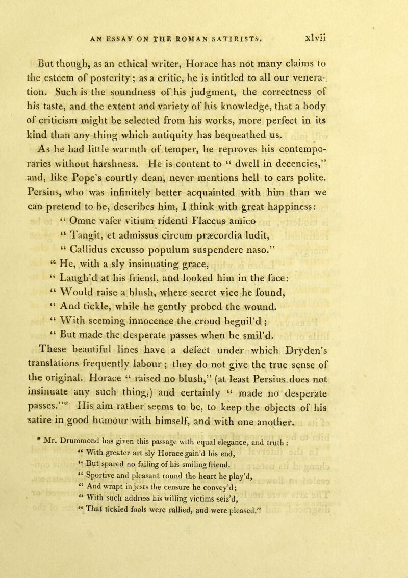 But though, as an ethical writer, Horace has not many claims to the esteem of posterity; as a critic, he is intitled to all our venera- tion. Such is the soundness of his judgment, the correctness of his taste, and the extent and variety of his knowledge, that a body of criticism might be selected from his works, more perfect in its kind than any thing which antiquity has bequeathed us. As he had little warmth of temper, he reproves his contempo- raries without harshness. He is content to “ dwell in decencies,” and, like Pope’s courtly dean, never mentions hell to ears polite. Persius, who was infinitely better acquainted with him than we can pretend to be, describes him, I think with great happiness: “ Omne vafer vitium ridenti Flaceus^ amico “ Tangit, et admissus circum praecordia ludit, “ Callidus excusso populum suspendere naso.” “ He, with a sly insinuating grace, “ Laugh’d at his friend, and looked him in the face: “ Would raise a blush, where secret vice he found, “ And tickle, while he gently probed the wound. “ With seeming innocence the croud beguil’d; “ But made the desperate passes when he smil’d. These beautiful lines have a defect under which Dryden’s translations frequently labour ; they do not give the true sense of the original. Horace “ raised no blush,” (at least Persius does not insinuate any such thing,) and certainly “ made no desperate passes.”^ His aim rather seems to be, to keep the objects of his satire in good humour with himself, and with one another. * Mr. Drummond has given this passage with equal elegance, and truth : “ With greater art sly Horace gain’d his end, “ But spared no failing of his smiling friend. “ Sportive and pleasant round the heart he play’d, “ And wrapt in jests the censure he convey’d; “ With such address his willing victims seiz’d, ** That tickled fools w'ere rallied, and were pleased.’’