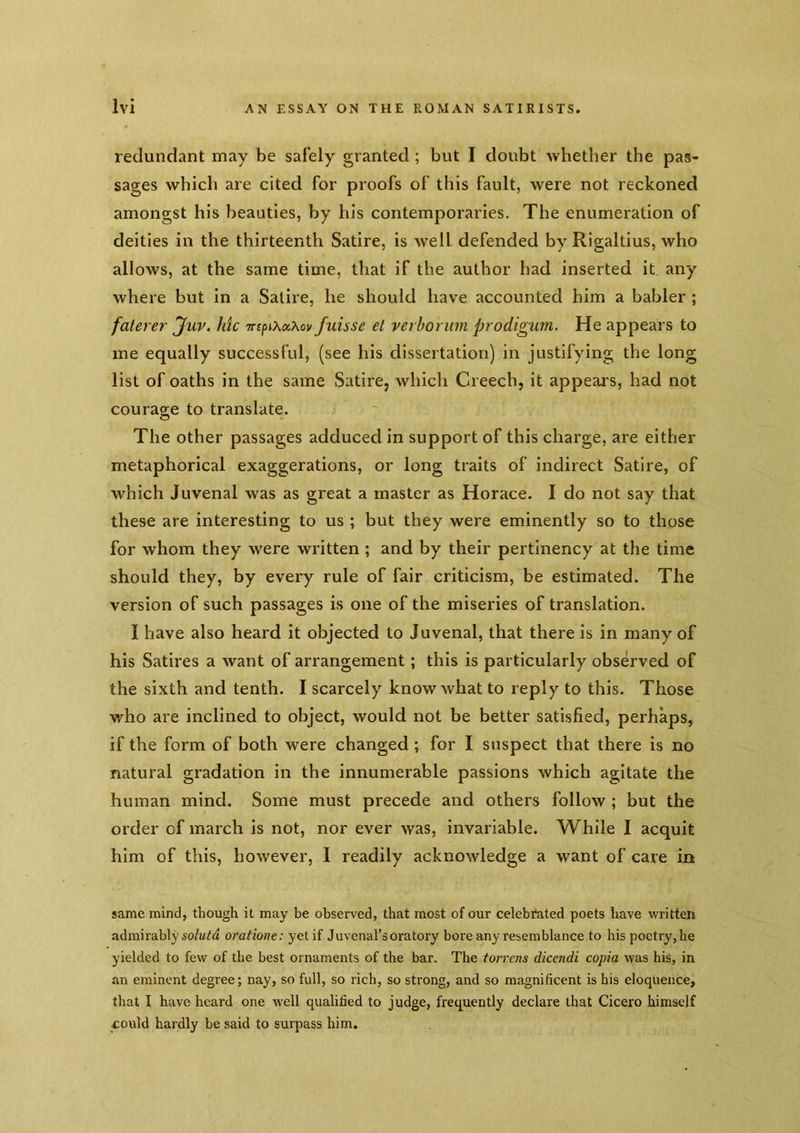 redundant may be safely granted ; but I doubt Avhether the pas- sages which are cited for proofs of this fault, were not reckoned amongst his beauties, by his contemporaries. The enumeration of deities in the thirteenth Satire, is well defended by Rigaltius, who allows, at the same time, that if the author had inserted it any where but in a Satire, he should have accounted him a babler ; falerer jfuv. hie TrsfnXocXov fuisse el verborum prodigum. He appears to me equally successful, (see his dissertation) in justifying the long list of oaths in the same Satire, which Creech, it appears, had not courage to translate. The other passages adduced in support of this charge, are either metaphorical exaggerations, or long traits of indirect Satire, of which Juvenal was as great a master as Horace. I do not say that these are interesting to us ; but they were eminently so to those for whom they were written ; and by their pertinency at the time should they, by every rule of fair criticism, be estimated. The version of such passages is one of the miseries of translation. I have also heard it objected to Juvenal, that there is in many of his Satires a want of arrangement; this is particularly observed of the sixth and tenth. I scarcely know what to reply to this. Those who are inclined to object, would not be better satisfied, perhaps, if the form of both were changed; for I suspect that there is no natural gradation in the innumerable passions which agitate the human mind. Some must precede and others follow ; but the order of march is not, nor ever was, invariable. While I acquit him of this, however, I readily acknowledge a want of care in same mind, though it may be observed, that most of our celebi*ated poets have written admirably oratione: yet if Juvenal’s oratory bore any resemblance to his poetry, he yielded to few of the best ornaments of the bar. The torrens dicendi copia was his, in an eminent degree; nay, so full, so rich, so strong, and so magnificent is his eloquence, that I have heard one well qualified to judge, frequently declare that Cicero himself could hardly be said to surpass him.