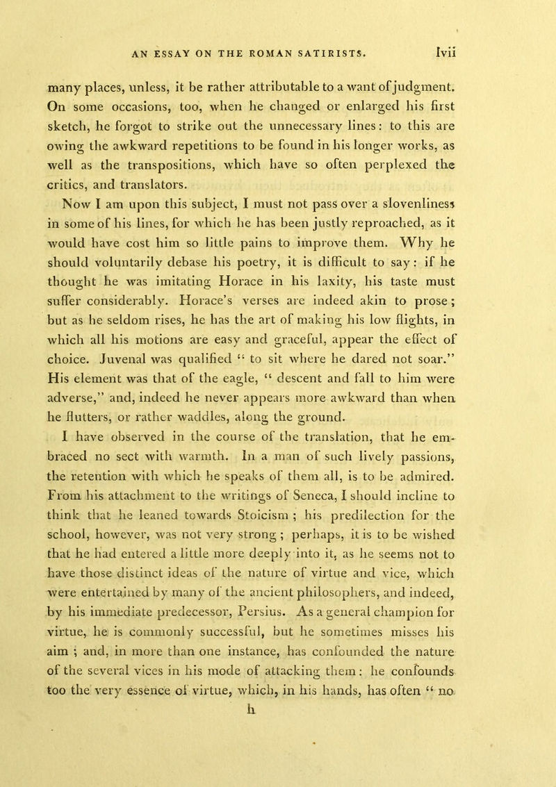 many places, unless, it be rather attributable to a want of judgment. On some occasions, too, when he changed or enlarged his first sketch, he forgot to strike out the unnecessary lines: to this are owing the awkward repetitions to be found in his longer works, as well as the transpositions, which have so often perplexed the critics, and translators. Now I am upon this subject, I must not pass over a slovenliness in some of his lines, for which he has been justly reproached, as it would have cost him so little pains to improve them. Why he should voluntarily debase his poetry, it is difficult to say: if he thought he was imitating Horace in his laxity, his taste must suffer considerably. Horace’s verses are indeed akin to prose ; but as he seldom rises, he has the art of making his low flights, in which all his motions are easy and graceful, appear the effect of choice. Juvenal was qualified ‘‘ to sit where he dared not soar.” His element was that of the eagle, “ descent and fall to him were adverse,” and, indeed he never appears more awkward than when he flutters, or rather waddles, along the ground. I have observed in the course of the translation, that he em- braced no sect with warmth. In a man of such lively passions, the retention with which he speaks of them all, is to be admired. From his attachment to the writings of Seneca, I should incline to think that he leaned towards Stoicism ; his predilection for the school, however, was not very strong ; perhaps, it is to be wished that he had entered a little more deeply into it. as he seems not to have those distinct ideas of the nature of virtue and vice, which were entertained by many of the ancient philosophers, and indeed, by his immediate predecessor, Persius. As a general champion for virtue, he is commonly successful, but he sometimes misses his aim ; and, in more than one instance, has confounded the nature of the several vices in his mode of attackino; them; he confounds too the very essence of virtue, which, in his hands, has often “ no. li