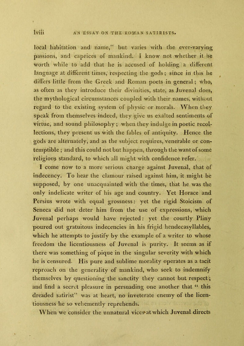 local habitation and name,” but varies with the ever-varying passions, and caprices oF mankind. I know not whether it be worth while to add that he is accused of holding a different language at different times, respecting the gods; since in this he differs little from the Greek and Roman poets in general; who, as often as they introduce their divinities, state, as Juvenal does, the mythological circumstances coupled with their names, without regard to the existing system of physic or morals. When they speak from themselves indeed, they give us exalted sentiments of virtue, and sound philosophy ; when they indulge in poetic recol- lections, they pr esent us with the fables of antiquity. Hence the gods are alternately, and as the subject requires, venerable or con- temptible ; and this could not but happen, through the want of some religious standard, to which all might with confidence refer. I come now to a more serious charge against Juvenal, that of indecency. To hear the clamour raised against him, it might be supposed, by one unacquainted with the times, that he was the only indelicate writer of his age and country. Yet Horace and Persius wrote with equal grossness; yet the rigid Stoicism of Seneca did not deter him from the use of expressions, which Juvenal perhaps would have rejected: yet the courtly Pliny poured out gratuitous indecencies in his frigid hendecasyllables, which he attempts to justify by the example of a writer to whose freedom the licentiousness of Juvenal is purity. It seems as if there was something of pique in the singular severity with which he is censured. His pure and sublime morality operates as a tacit reproach on the generality of mankind, who seek to indemnify themselves by questioning the sanctity they cannot but respect; and find a secret pleasure in persuading one another that “ this dreaded satirist” was at heart, no inveterate enemy of the licen- tiousness he so vehemently reprehends. When we consider the unnatural vices^at which Juvenal directs