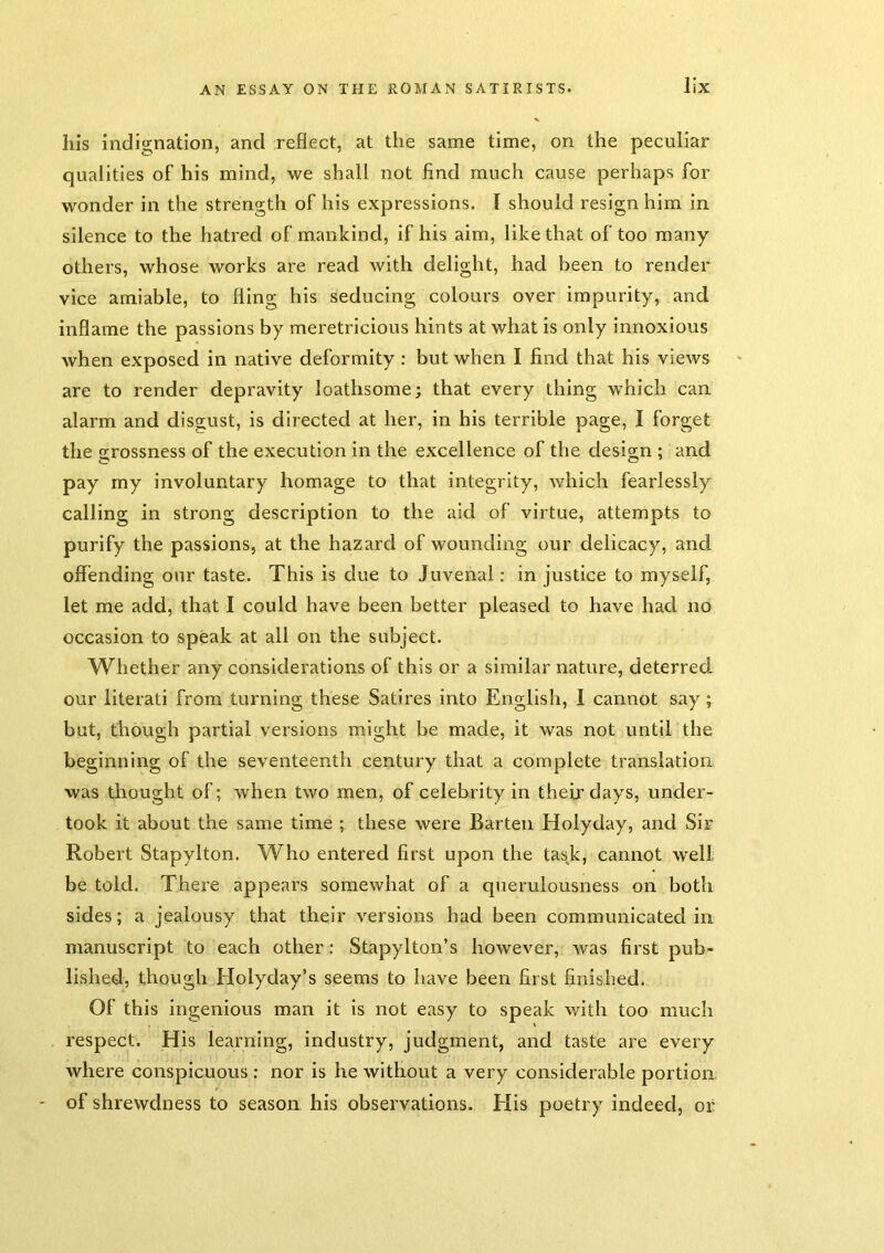Ills indignation, and reflect, at the same time, on the peculiar qualities of his mind, we shall not find much cause perhaps for wonder in the strength of his expressions. T should resign him in silence to the hatred of mankind, if his aim, like that of too many others, whose works are read with delight, had been to render vice amiable, to fling his seducing colours over impurity, and inflame the passions by meretricious hints at what is only innoxious when exposed in native deformity: but when I find that his views are to render depravity loathsome; that every thing which can alarm and disgust, is directed at her, in his terrible page, I forget the £>;rossness of the execution in the excellence of the design ; and pay my involuntary homage to that integrity, which fearlessly calling in strong description to the aid of virtue, attempts to purify the passions, at the hazard of wounding our delicacy, and offending our taste. This is due to Juvenal; in justice to myself, let me add, that I could have been better pleased to have had no occasion to speak at all on the subject. Whether any considerations of this or a similar nature, deterred our literati from turning these Satires into English, I cannot say; but, though partial versions might be made, it was not until the beginning of the seventeenth century that a complete translation was thought of; when two men, of celebrity in their days, under- took it about the same time ; these were Barten Holyday, and Sir Robert Stapylton. Who entered first upon the task, cannot well be told. There appears somewhat of a querulousness on both sides; a jealousy that their versions had been communicated in manuscript to each other: Stapylton’s however, was first pub- lished, though Holyday’s seems to have been first finished. Of this ingenious man it is not easy to speak with too much respect. His learning, industry, judgment, and taste are every where conspicuous ; nor is he without a very considerable portion, - of shrewdness to season his observations. Elis poetry indeed, or