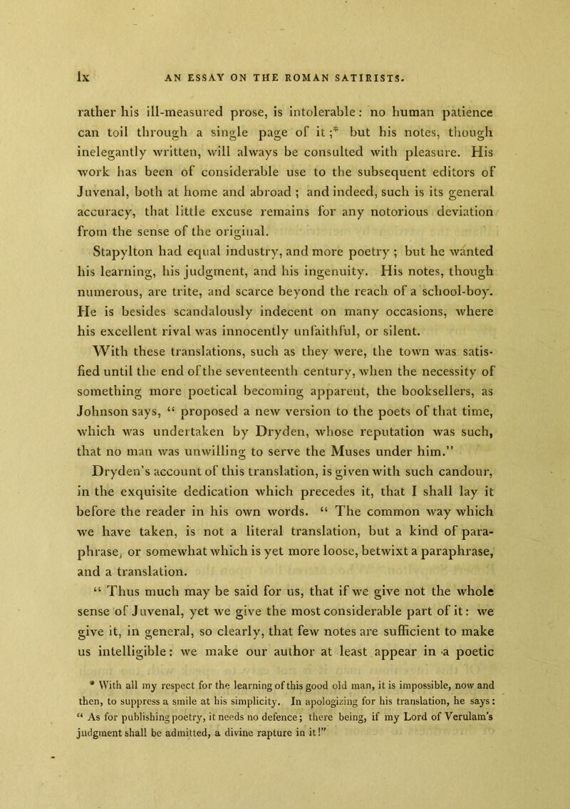 rather his ill-measured prose, is intolerable: no human patience can toil through a single page of it r but his notes, though inelegantly written, will always be consulted with pleasure. His work has been of considerable use to the subsequent editors of Juvenal, both at home and abroad ; and indeed, such is its general accuracy, that little excuse remains for any notorious deviation from the sense of the original. Stapylton had equal industry, and more poetry ; but he wanted his learning, his judgment, and his ingenuity. His notes, though numerous, are trite, and scarce beyond the reach of a school-boy. He is besides scandalously indecent on many occasions, where his excellent rival was innocently unfaithful, or silent. With these translations, such as they were, the town was satis- fied until the end of the seventeenth century, when the necessity of something more poetical becoming apparent, the booksellers, as Johnson says, “ proposed a new version to the poets of that time, which was undertaken by Dryden, whose reputation was such, that no man was unwilling to serve the Muses under him.” Dryden’s account of this translation, is given with such candour, in the exquisite dedication which precedes it, that I shall lay it before the reader in his own words. “ The common way which we have taken, is not a literal translation, but a kind of para- phrase, or somewhat which is yet more loose, betwixt a paraphrase, and a translation. “ Thus much may be said for us, that if we give not the whole sense of Juvenal, yet we give the most considerable part of it: we give it, in general, so clearly, that few notes are sufficient to make us intelligible: we make our author at least appear in -a poetic * With all my respect for the learning of this good old man, it is impossible, now and then, to suppress a smile at his simplicity. In apologizing for his translation, he says: “ As for publishing poetry, it needs no defence; there being, if my Lord of Verulam’s judgment shall be admitted, a divine rapture in it!”