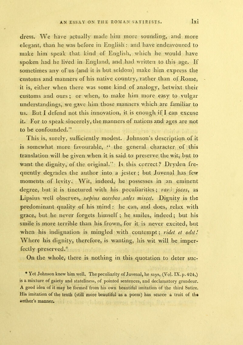 dress. We have actually made him more sounding, and more elegant, than he was before in English: and have endeavoured to make him speak that kind of Englisb, which he would have spoken had he lived in England, and.had written to this age. If sometimes any of us (and it is but seldom) make hina express the customs and manners of his native country, rather than of Rome, it is, either when there was some kind of analogy, betwixt their customs and ours; or when, to make him more easy to vulgar understandings, we gave him those manners which are familiar to us. But I defend not this innovation, it is enough if I can excuse it. For to speak sincerely, the manners of nations and ages are not to be confounded.” This is, surely, sufficiently modest. Johnson’s description of it is somewhat more favourable, “ the general character of this translation will be given when it is said to preserve the wit, but to want the dignity, of the original.” Is this correct? Dryden fre- quently degrades the author into a jester; but Juvenal has few moments of levity. Wit, indeed, he possesses in an eminent degree, but it is tinctured with his peculiarities ; rarb jocos, as Lipsius well observes, sapius ace7'bos sales miscet. Dignity is the predominant quality of his mind : he can, and does, relax with grace, but he never forgets himself; he smiles, indeed; but his smile is more terrible than his frown, for it is never excited, but when his indignation is mingled with contempt; ridet et oddJ Where his dignity, therefore, is wanting, his wit will be imper- fectly preserved.'^' On the whole, there is nothing in this quotation to deter suc- * Yet Johnson knew him well. The peculiarity of Juvenal, he says, (Vol. IX. p. 424,) is a mixture of gaiety and stateliness, of pointed sentences, and declamatory grandeur. A good idea of it may be formed from his own beautiful imitation of the third Satire. His imitation of the tenth (still more beautiful as a poem) has scarce a trait of th« author’s manner.