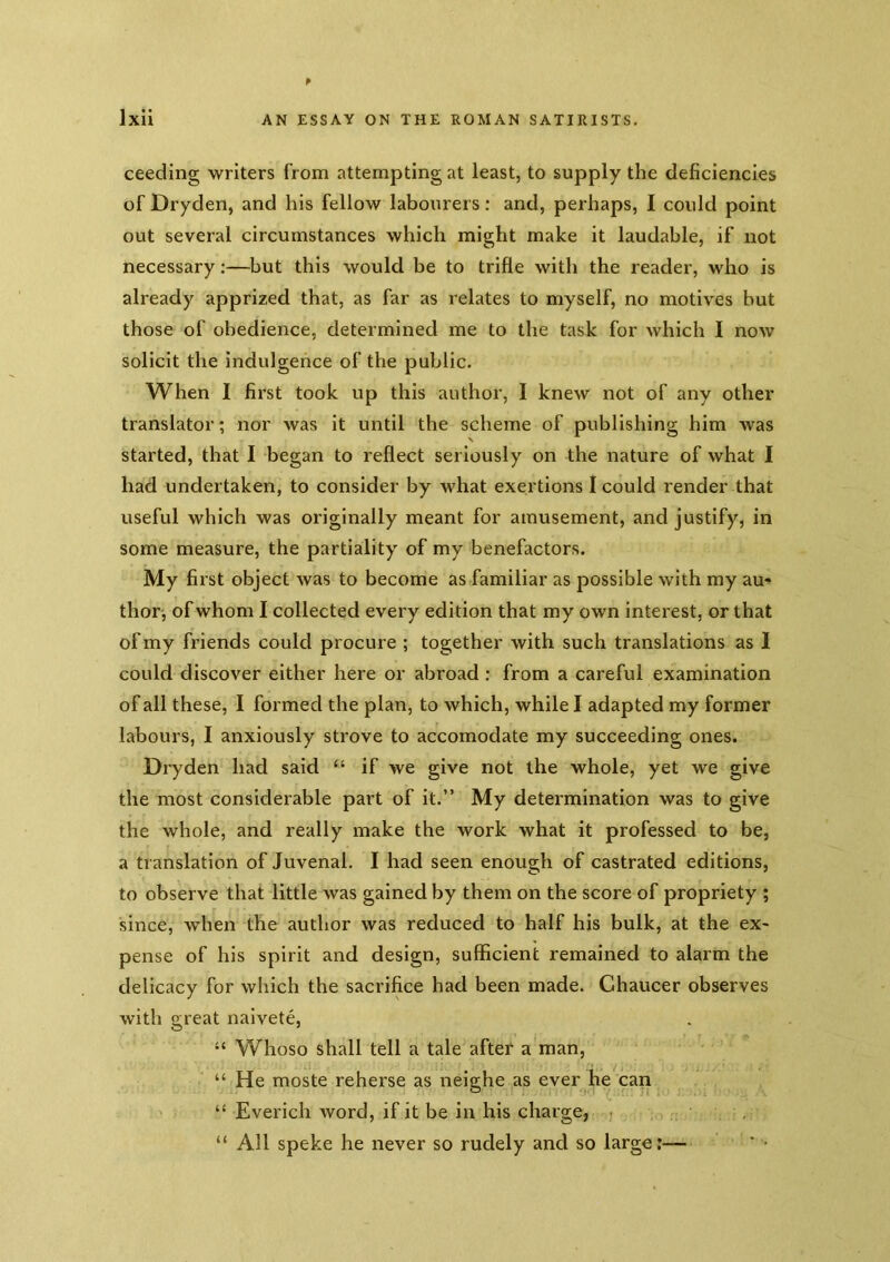 ceeding writers from attempting at least, to supply the deficiencies of Dryden, and his fellow labourers; and, perhaps, I could point out several circumstances which might make it laudable, if not necessary:—but this would be to trifle with the reader, who is already apprized that, as far as relates to myself, no motives but those of obedience, determined me to the task for which I now solicit the indulgence of the public. When I first took up this author, I knew not of any other translator; nor was it until the scheme of publishing him was started, that I began to reflect seriously on the nature of what I had undertaken, to consider by what exertions I could render that useful which was originally meant for amusement, and justify, in some measure, the partiality of my benefactors. My first object was to become as familiar as possible with my au- thor, of whom I collected every edition that my own interest, or that of my friends could procure ; together with such translations as I could discover either here or abroad: from a careful examination of all these, I formed the plan, to which, while I adapted my former labours, I anxiously strove to accomodate my succeeding ones. Dryden had said “ if we give not the whole, yet we give the most considerable part of it.” My determination was to give the whole, and really make the work what it professed to be, a translation of Juvenal. I had seen enough of castrated editions, to observe that little was gained by them on the score of propriety ; since, when the author was reduced to half his bulk, at the ex- pense of his spirit and design, sufficient remained to alarm the delicacy for which the sacrifice had been made. Chaucer observes with great naivete, “ Whoso shall tell a tale after a man, “ He moste reherse as neighe as ever he can ' “ Everich word, if it be in his charge, . “All speke he never so rudely and so large:—