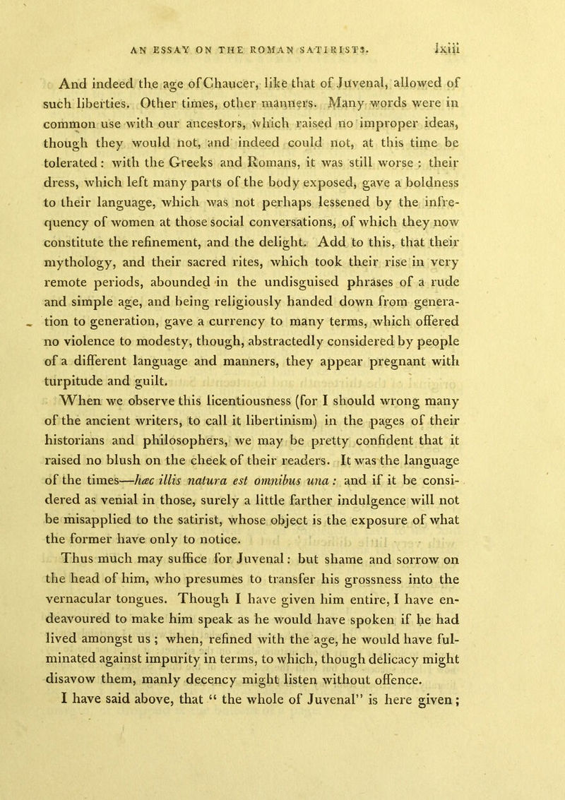 And indeed the age of Chaucer, like that of Juvenal, allowed of such liberties. Other times, other manners. Many words were in common use with our ancestors, which raised no improper ideas, though they would not, and indeed could not, at this time be tolerated: with the Greeks and Romans, it was still worse ; their dress, which left many parts of the body exposed, gave a boldness to their language, which was not perhaps lessened by the infre- quency of women at those social conversations, of which they now constitute the refinement, and the delight. Add to this, that their mythology, and their sacred rites, which took their rise in very remote periods, abounded in the undisguised phrases of a rude and simple age, and being religiously handed down from genera- tion to generation, gave a currency to many terms, which offered no violence to modesty, though, abstractedly considered by people of a different language and manners, they appear pregnant with turpitude and guilt. When we observe this licentiousness (for I should wrong many of the ancient writers, to call it libertinism) in the pages of their historians and philosophers, we may be pretty confident that it raised no blush on the cheek of their readers. It was the language of the times—hac illis natura est omnibus una : and if it be consi- dered as venial in those, surely a little farther indulgence will not be misapplied to the satirist, whose object is the exposure of what the former have only to notice. Thus much may suffice for Juvenal: but shame and sorrow on the head of him, who presumes to transfer his grossness into the vernacular tongues. Though I have given him entire, I have en- deavoured to make him speak as he would have spoken if he had lived amongst us ; when, refined with the age, he would have ful- minated against impurity in terms, to which, though delicacy might disavow them, manly decency might listen without offence. I have said above, that “ the whole of Juvenal” is here given;