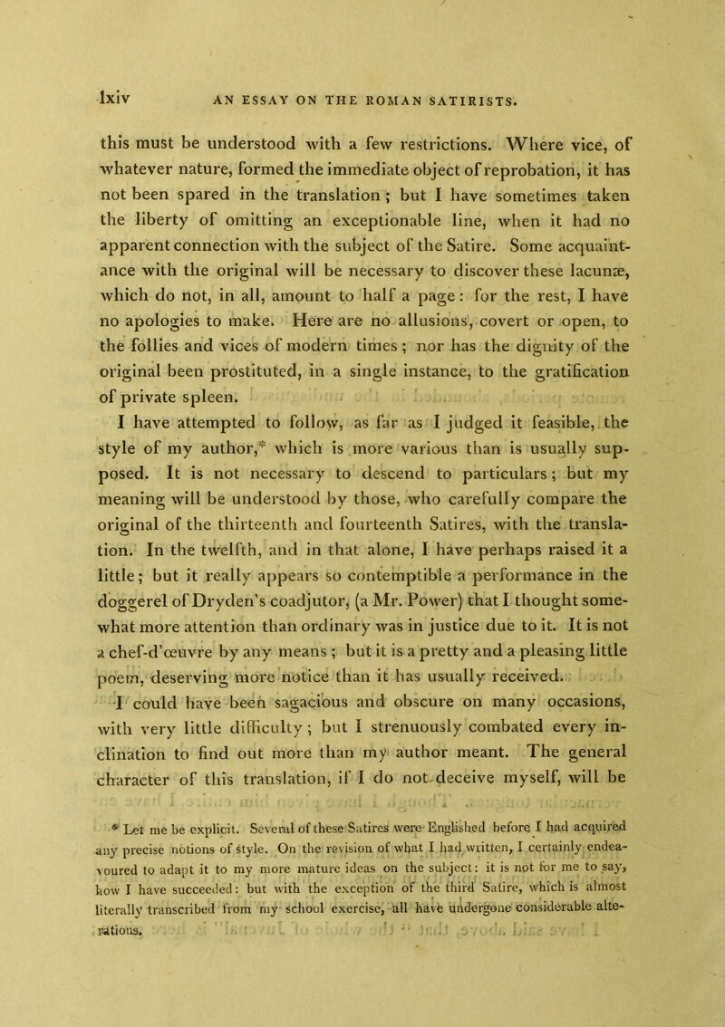 this must be understood with a few restrictions. Where vice, of whatever nature, formed the immediate object of reprobation, it has not been spared in the translation; but I have sometimes taken the liberty of omitting an exceptionable line, when it had no apparent connection with the subject of the Satire. Some acquaint- ance with the original will be necessary to discover these lacunae, which do not, in all, amount to half a page: for the rest, I have no apologies to make. Here are no allusions, covert or open, to the follies and vices of modern times ; nor has the dignity of the original been prostituted, in a single instance, to the gratification of private spleen. I have attempted to follow, as far as I judged it feasible, the style of my author, which is more various than is usually sup- posed. It is not necessary to descend to particulars; but my meaning will be understood by those, who carefully compare the original of the thirteenth and fourteenth Satires, Avith the transla- tion. In the twelfth, and in that alone, I have perhaps raised it a little; but it really appears so contemptible a performance in the doggerel of Dryden’s coadjutor, (a Mr. Power) that I thought some- what more attention than ordinary was in justice due to it. It is not a chef-d’oeuvre by any means; but it is a pretty and a pleasing little poem, deserving more notice than it has usually received. d could have been sagacious and obscure on many occasions, with very little difficulty ; but I strenuously combated every in- clination to find out more than my author meant. The general character of this translation, if I do not-deceive myself, will be * Let me be explicit. Several of these Satires were'Englished before I had acquired any precise notions of Myle. On the revision of what I had written, I certainly endea- voured to adapt it to my more mature ideas on the subject: it is not for me to say, how I have succeeded: but with the exception of the third Satire, which is almost literally transcribed from my school exercise, all have undergone considerable alte- rations. I; ;. .,