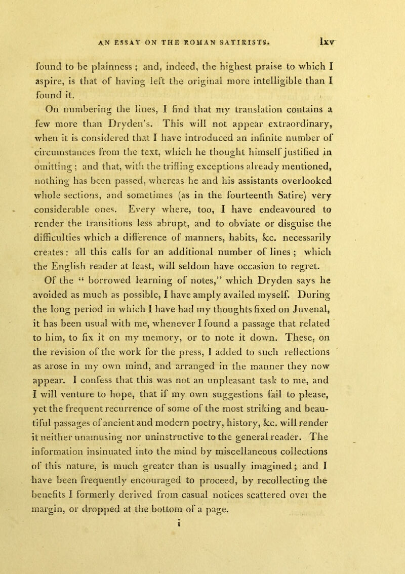 found to be plainness ; and, indeed, the highest praise to which I aspire, is that of having left the original more intelligible than I found it. ; On numbering the lines, I find that my translation contains a few more than Dryden’s. This will not appear extraordinary, when it is considered that I have introduced an infinite number of circumstances from the text, which he thought himself justified in omitting ; and that, witli the trifling exceptions already mentioned, nothing has been passed, whereas he and his assistants overlooked whole sections, and sometimes (as in the fourteenth Satire) very considerable ones. Every where, too, I have endeavoured to render the transitions less abrupt, and to obviate or disguise the difficulties which a difference of manners, habits, 8cc. necessarily creates: all this calls for an additional number of lines ; which the English reader at least, will seldom have occasion to regret. Of the “ borrowed learning of notes,” which Dryden says he avoided as much as possible, I have amply availed myself. During the long period in which I have had my thoughts fixed on Juvenal, it has been usual with me, Avhenever I found a passage that related to him, to fix it on ray memory, or to note it down. These, on the revision of the work for the press, I added to such reflections as arose in my own mind, and arranged in the manner they now appear. I confess that this was not an unpleasant task to me, and I will venture to hope, that if my own suggestions fail to please, yet the frequent recurrence of some of the most striking and beau- tiful passages of ancient and modern poetry, history, 8cc. will render it neither unamusing nor uninstructive to the general reader. The information insinuated into the mind by miscellaneous collections of this nature, is much greater than is usually imagined; and I have been frequently encouraged to proceed, by recollecting the benefits I formerly derived from casual notices scattered over the margin, or dropped at the bottom of a page.