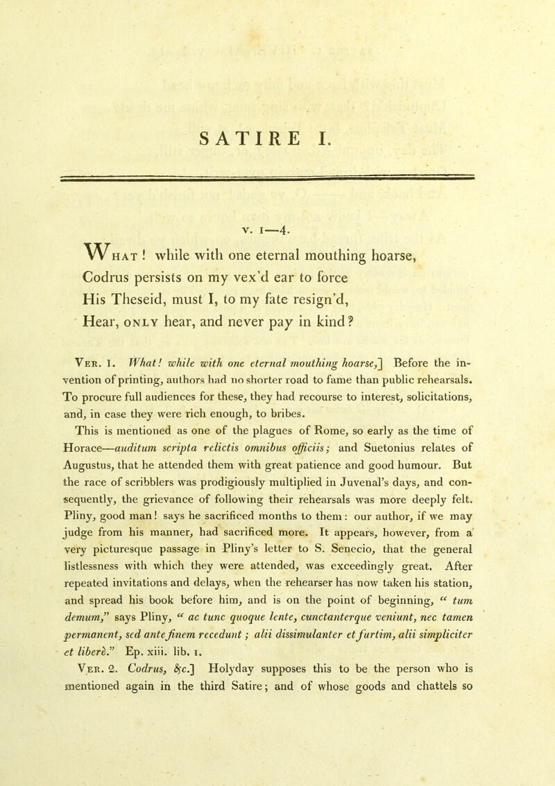 V. I—4* WHAT ! while with one eternal mouthing hoarse, Codrus persists on my vex’d ear to force His Theseid, must I, to my fate resign’d, Hear, only hear, and never pay in kind? Ver. 1. What! while with one eternal mouthing hoarse^ Before the in- vention of printing, authors had no shorter road to fame than public rehearsals. To procure full audiences for these, they had recourse to interest, solicitations, and, in case they were rich enough, to bribes. This is mentioned as one of the plagues of Rome, so early as the time of Horace—auditum scripta relictis omnibus officiis; and Suetonius relates of Augustus, that he attended them with great patience and good humour. But the race of scribblers was prodigiously multiplied in Juvenal’s days, and con- sequently, the grievance of following their rehearsals was more deeply felt. Pliny, good man! says he sacrificed months to them : our author, if we may judge from his manner, had sacrificed more. It appears, however, from a very picturesque passage in Pliny’s letter to S. Senecio, that the general listlessness with which they were attended, was exceedingly great. After repeated invitations and delays, when the rehearser has now taken his station, and spread his book before him, and is on the point of beginning, turn demum,” says Pliny, “ ac tunc quoque lente, cunctanterque veniunt, nec tamen permanent, sed antejinem recedunt; alii dissimulanter etfurtim, alii simpliciter - et liberl.” Ep. xiii. lib. i. Ver. 2. Codrus, <Sfc.] Holyday supposes this to be the person who is mentioned again in the third Satire; and of whose goods and chattels so
