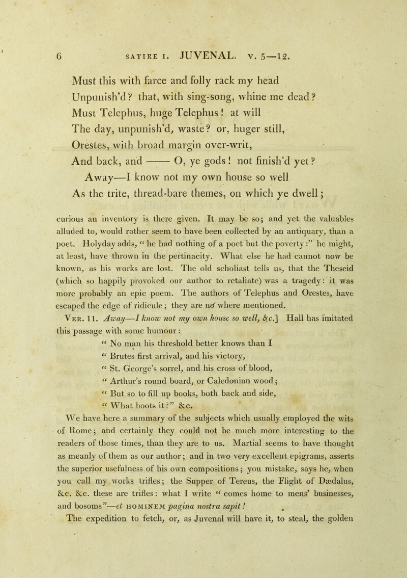 Must this with farce and folly rack my head Unpimish’d? that, with sing-song, whine me dead? Must Telephus, huge Telephus! at Avill The day, unpunish’d^ waste? or, huger still, Orestes, with broad margin over-writ, And back, and O, ye gods! not finish’d yet ? Away—I know not my own house so well As the trite, thread-bare themes, on which ye dwell; curious an inventory is there given. It may be so; and yet the valuables alluded to, would rather seem to have been collected by an antiquary, than a poet. Holyday adds, “ he had nothing of a poet but the povertyhe might, at least, have thrown in the pertinacity. What else he had cannot now be known, as his works are lost. The old scholiast tells us, that the Theseid (which so happily provoked our author to retaliate) was a tragedy: it was more probably an epic poem. The authors of Telephus and Orestes, have escaped the edge of ridicule; they are nd where mentioned. Ver. 11. Azoay—I know not my own house so well, ^c.] Hall has imitated this passage with some humour : ‘'No man his threshold better knows than I “■ Brutes first arrival, and his victory, “ St. George’s sorrel, and his cross of blood, “ Arthur’s round board, or Caledo-nian wood; “ But so to fill up books, both back and side, “ What boots it?” &c. We have here a summary of the subjects which usually employed the wits of Rome; and certainly they could not be much more interesting to the readers of those times, than they are to us. Martial seems to have thought as meanly of them as our author; and in two very excellent epigrams, asserts the superior usefulness of his own compositions; you mistake, says he, when you call my works trifles; the Supper of Tereus, the Flight of Dasdalus, &c. &c. these are trifles: what I write  comes home to mens’ businesses, and bosoms”—et hominem pagbza nostra sapit! , The expedition to fetch, or, as Juvenal will have it, to steal, the golden