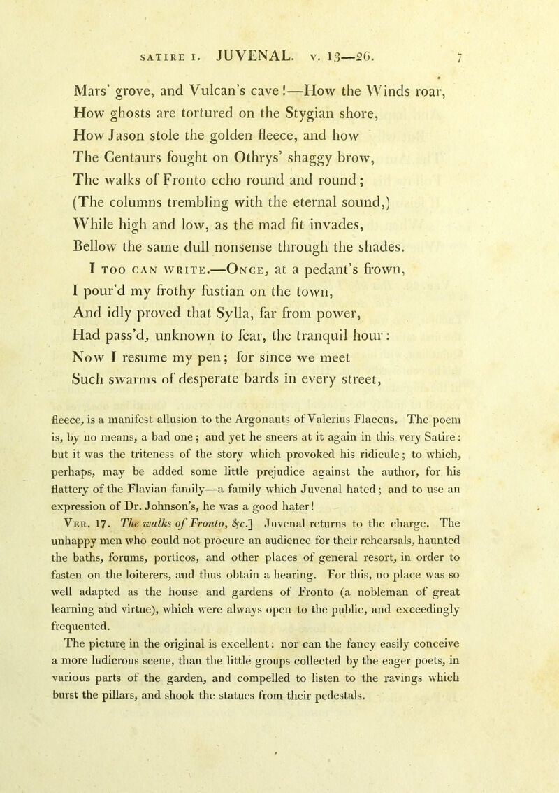 Mars’ grove, and Vulcan’s cave!—How the Winds roar, How ghosts are tortured on the Stygian shore. How Jason stole the golden fleece, and how The Centaurs fought on Othrys’ shaggy brow, The walks of Fronto echo round and round; (The columns trembling with the eternal sound,) While high and low, as the mad lit invades, Bellow the same dull nonsense through the shades. I TOO CAN WRITE.—Once, at a pedant’s frown, I pour’d my frothy fustian on the town, And idly proved that Sylla, far from power, Had pass’d^ unknown to fear, the tranquil hour: Now I resume my pen; for since we meet Such swarms of desperate bards in every street, fleece, is a manifest allusion to the Argonauts of Valerius Flaccus. The poem is, by no means, a bad one; and yet he sneers at it again in this very Satire: but it was the triteness of the story which provoked his ridicule; to which, perhaps, may be added some little prejudice against the author, for his flattery of the Flavian family—a family which Juvenal hated; and to use an expression of Dr. Johnson’s, he was a good hater! Ver. 17. The walks of Fronto, Juvenal returns to the charge. The unhappy men who could not procure an audience for their rehearsals, haunted the baths, forums, porticos, and other places of general resort, in order to fasten on the loiterers, and thus obtain a hearing. For this, no place was so well adapted as the house and gardens of Fronto (a nobleman of great learning and virtue), which were always open to the public, and exceedingly frequented. The picture in the original is excellent: nor can the fancy easily conceive a more ludicrous scene, than the little groups collected by the eager poets, in various parts of the garden, and compelled to listen to the ravings which burst the pillars, and shook the statues from their pedestals.