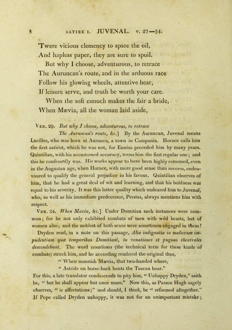 ’Twere vicious clemency to spare the oil, .And hapless paper, they are sure to spoil. But why I choose, adventurous, to retrace The Auruncan’s route, and in the arduous race Follow his glowing wheels, attentive hear. If leisure serve, and truth be worth your care. When the soft eunuch makes the fair a bride. When Maevia, all the woman laid aside, Ver. 29. why I choose, adventurous, to retrace The Auruncan\ route, <^c.] By the Auruncan, Juvenal means Lucilius, who was born at Aurunca, a town in Campania. Horace calls him the first satirist, which he was not, for Ennius preceded him by many years. Quintilian, with his accustomed accuracy, terms him the first regular one ; and this he confessedly was. His works appear to have been highly esteemed, even in the Augustan age, when Horace, with more good sense than success, endea- voured to qualify the general prejudice in his favour. Quintilian observes of him, that he had a great deal of wit and learning, and that his boldness was equal to his severity. It was this latter quality which endeared him to Juvenal, who, as well as his immediate predecessor, Persius, always mentions him with respect. Ver. 34. When M&via, <^c.] Under Domitian such instances were com- mon ; for he not only exhibited combats of men with wild beasts, but of women also; and the noblest of both sexes were sometimes engaged in them! Dryden read, in a note on this passage. Alia indignatio in midierum im~ pudentiam qua, temporibus Domitiani, in venationes et pugnas theatrales descendebant, The word venationes (the technical term for these kinds of combats) struck him, and he according rendered the original thus. When mannish Maevia, that two-handed whore, “ Astride on horse-back hunts the Tuscan boar.” For this, a late translator condescends to pity him, “ Unhappy Dryden,” saith he, but he shall appear but once more.” Now this, as Parson Hugh sagely observes, “ is affectations; ” and should, I think, be “ reformed altogether.” If Pope called Dryden unhappy, it was not for an unimportant mistake;