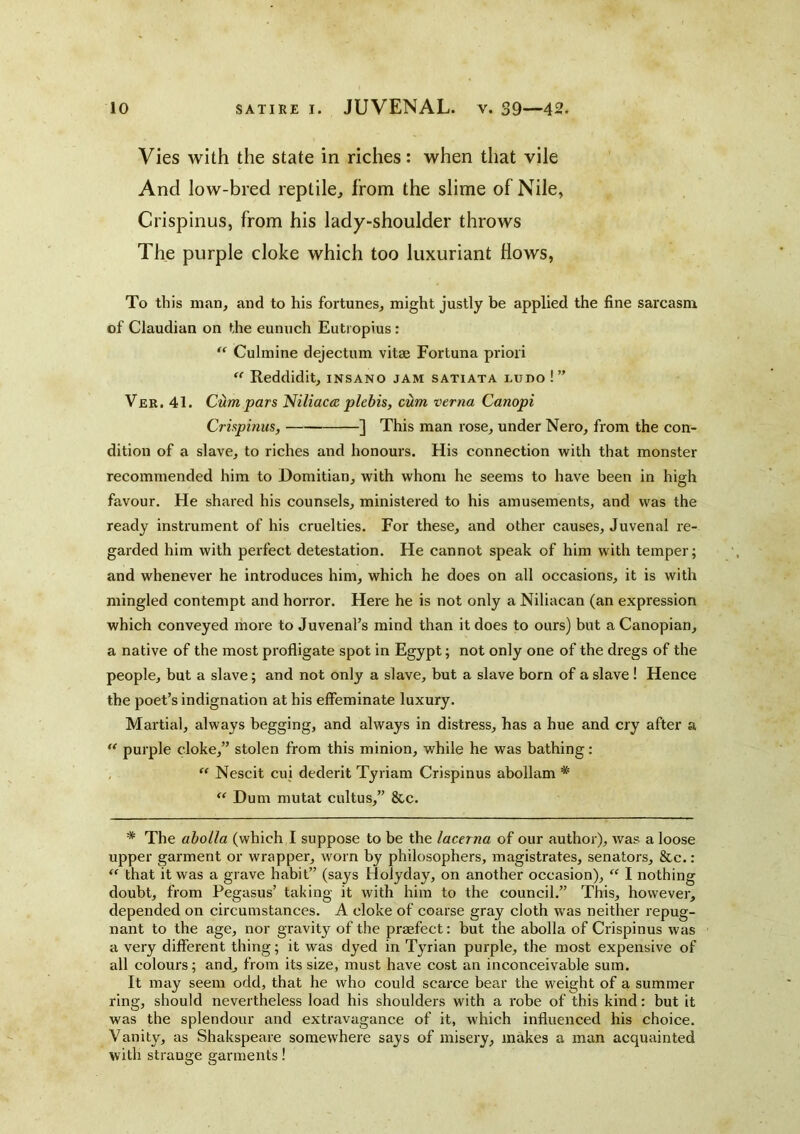 Vies with the state in riches: when that vile And low-bred reptile, from the slime of Nile, Crispinus, from his lady-shoulder throws The purple cloke which too luxuriant flows, To this man, and to his fortunes, might justly be applied the fine sarcasm of Claudian on the eunuch Eutiopius: ‘‘ Culmine dejectum vitae Fortuna priori  Reddidit, insano jam satiata ludo !” Ver. 41. Ctim pars Niliaca plebis, cum verna Canopi Crispinus, ] This man rose, under Nero, from the con- dition of a slave, to riches and honours. His connection with that monster recommended him to Domitian, with whom he seems to have been in high favour. He shared his counsels, ministered to his amusements, and was the ready instrument of his cruelties. For these, and other causes, Juvenal re- garded him with perfect detestation. He cannot speak of him with temper; and whenever he introduces him, which he does on all occasions, it is with mingled contempt and horror. Here he is not only a Niliacan (an expression which conveyed more to Juvenal’s mind than it does to ours) but a Canopian, a native of the most profligate spot in Egypt; not only one of the dregs of the people, but a slave; and not only a slave, but a slave born of a slave ! Hence the poet’s indignation at his effeminate luxury. Martial, always begging, and always in distress, has a hue and cry after a  purple cloke,” stolen from this minion, while he was bathing: , “ Nescit cui dederit Tyriam Crispinus abollam *  Hum mutat cultus,” &c. * The abolla (which I suppose to be the lacerna of our author), was a loose upper garment or wrapper, worn by philosophers, magistrates, senators, &c.: that it was a grave habit” (says Holyday, on another occasion), “ I nothing doubt, from Pegasus’ taking it with him to the council.” This, however, depended on circumstances. A cloke of coarse gray cloth was neither repug- nant to the age, nor gravity of the praefect: but the abolla of Crispinus was a very different thing; it was dyed in Tyrian purple, the most expensive of all colours; and, from its size, must have cost an inconceivable sum. It may seem odd, that he who could scarce bear the weight of a summer ring, should nevertheless load his shoulders with a robe of this kind: but it was the splendour and extravagance of it, which influenced his choice. Vanity, as Shakspeare somewhere says of misery, makes a man acquainted with strange garments!